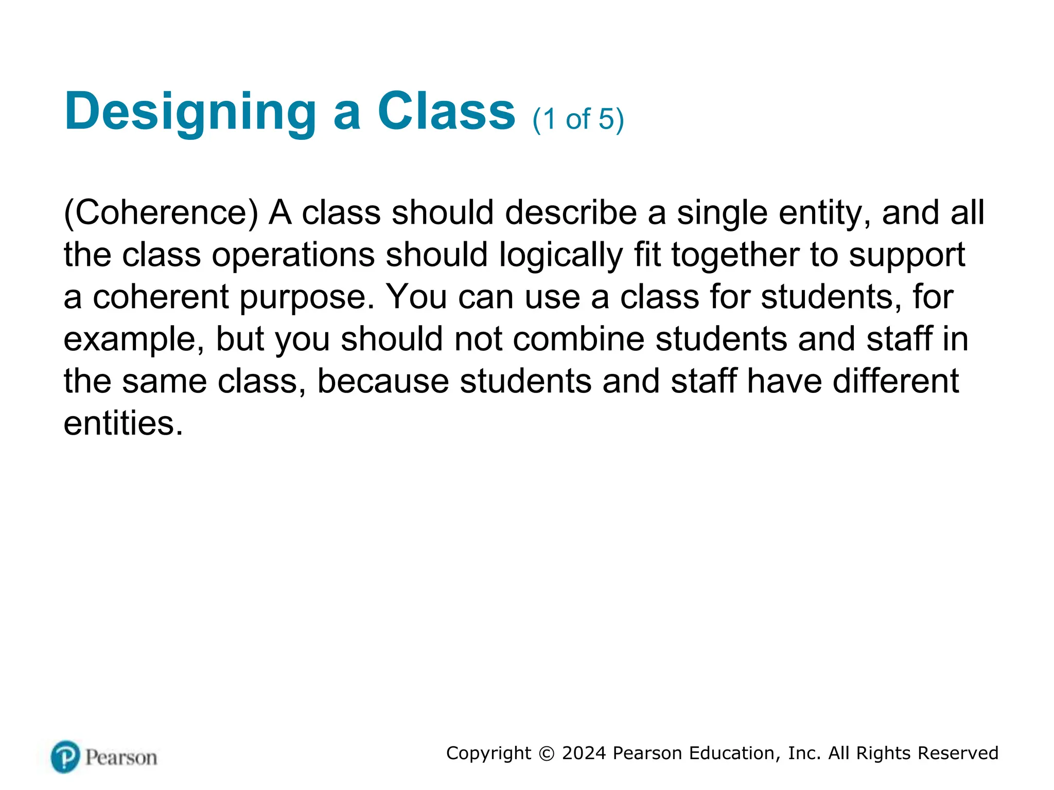 Copyright © 2024 Pearson Education, Inc. All Rights Reserved
Designing a Class (1 of 5)
(Coherence) A class should describe a single entity, and all
the class operations should logically fit together to support
a coherent purpose. You can use a class for students, for
example, but you should not combine students and staff in
the same class, because students and staff have different
entities.
 