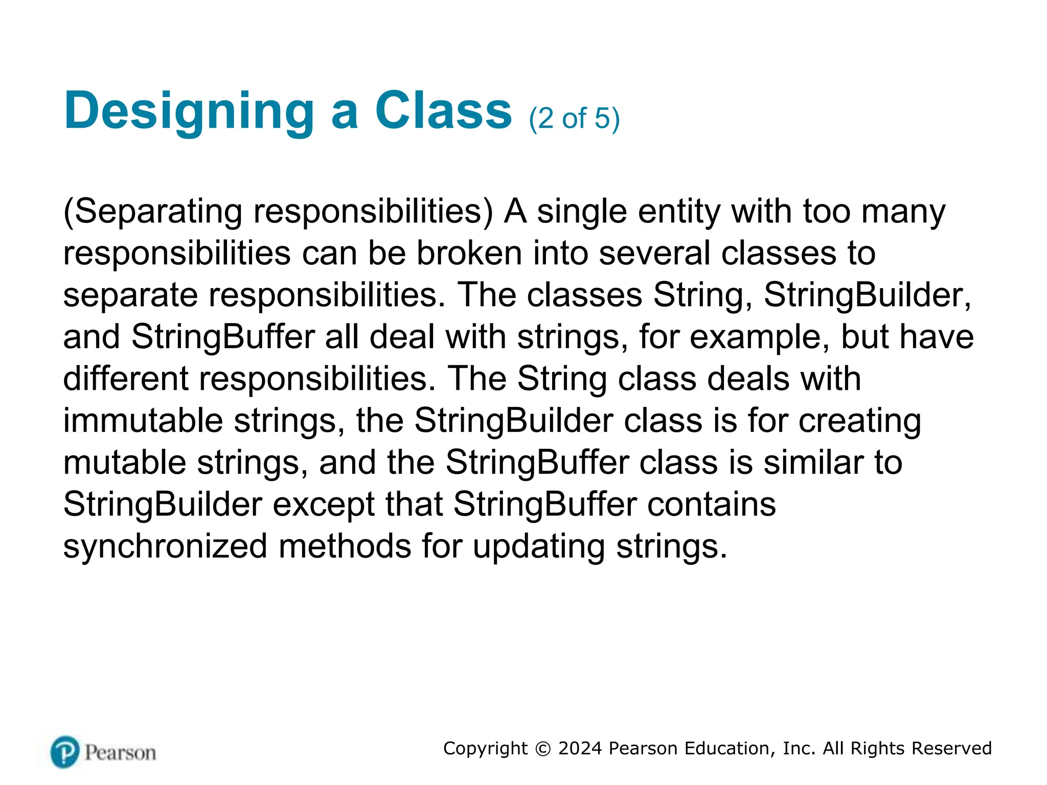 Copyright © 2024 Pearson Education, Inc. All Rights Reserved
Designing a Class (2 of 5)
(Separating responsibilities) A single entity with too many
responsibilities can be broken into several classes to
separate responsibilities. The classes String, StringBuilder,
and StringBuffer all deal with strings, for example, but have
different responsibilities. The String class deals with
immutable strings, the StringBuilder class is for creating
mutable strings, and the StringBuffer class is similar to
StringBuilder except that StringBuffer contains
synchronized methods for updating strings.
 