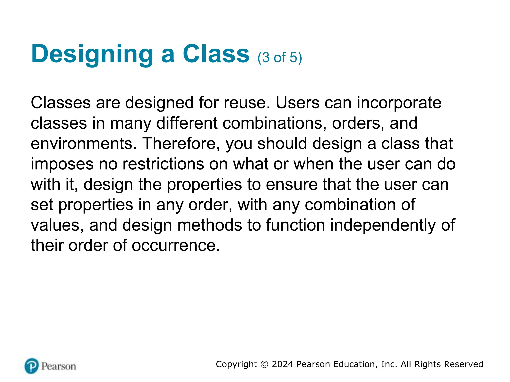 Copyright © 2024 Pearson Education, Inc. All Rights Reserved
Designing a Class (3 of 5)
Classes are designed for reuse. Users can incorporate
classes in many different combinations, orders, and
environments. Therefore, you should design a class that
imposes no restrictions on what or when the user can do
with it, design the properties to ensure that the user can
set properties in any order, with any combination of
values, and design methods to function independently of
their order of occurrence.
 