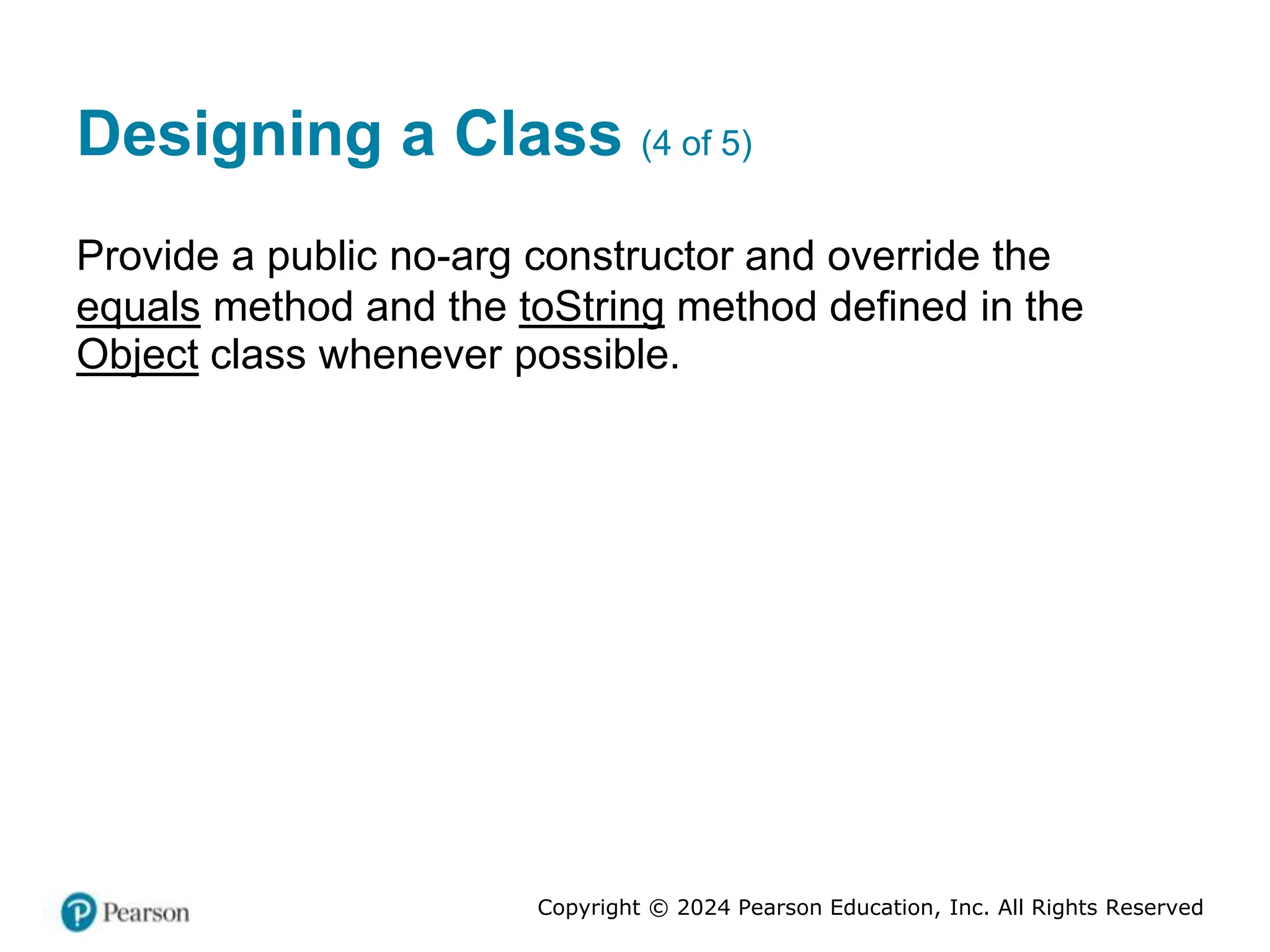 Copyright © 2024 Pearson Education, Inc. All Rights Reserved
Designing a Class (4 of 5)
Provide a public no-arg constructor and override the
equals method and the toString method defined in the
Object class whenever possible.
 