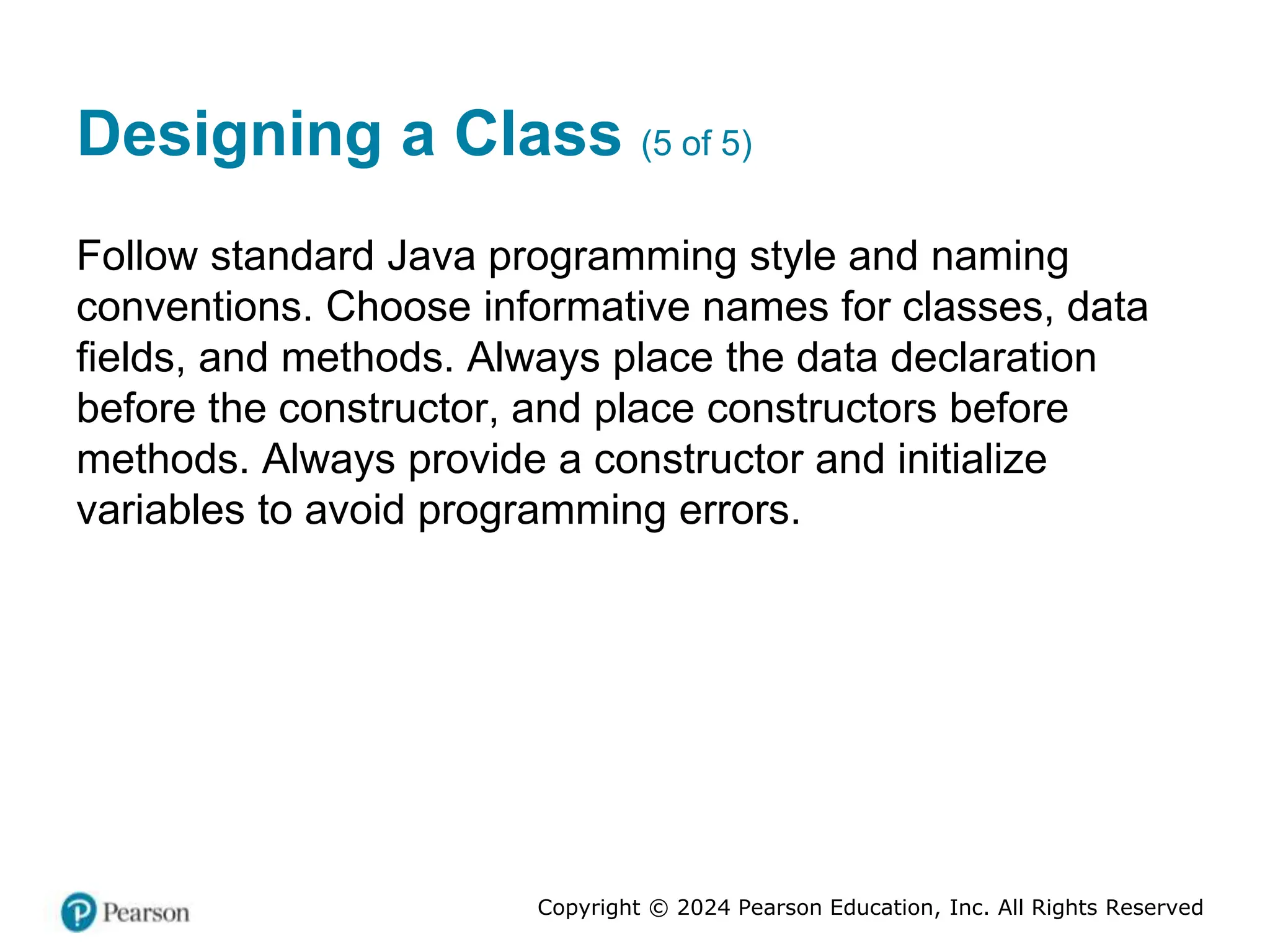 Copyright © 2024 Pearson Education, Inc. All Rights Reserved
Designing a Class (5 of 5)
Follow standard Java programming style and naming
conventions. Choose informative names for classes, data
fields, and methods. Always place the data declaration
before the constructor, and place constructors before
methods. Always provide a constructor and initialize
variables to avoid programming errors.
 