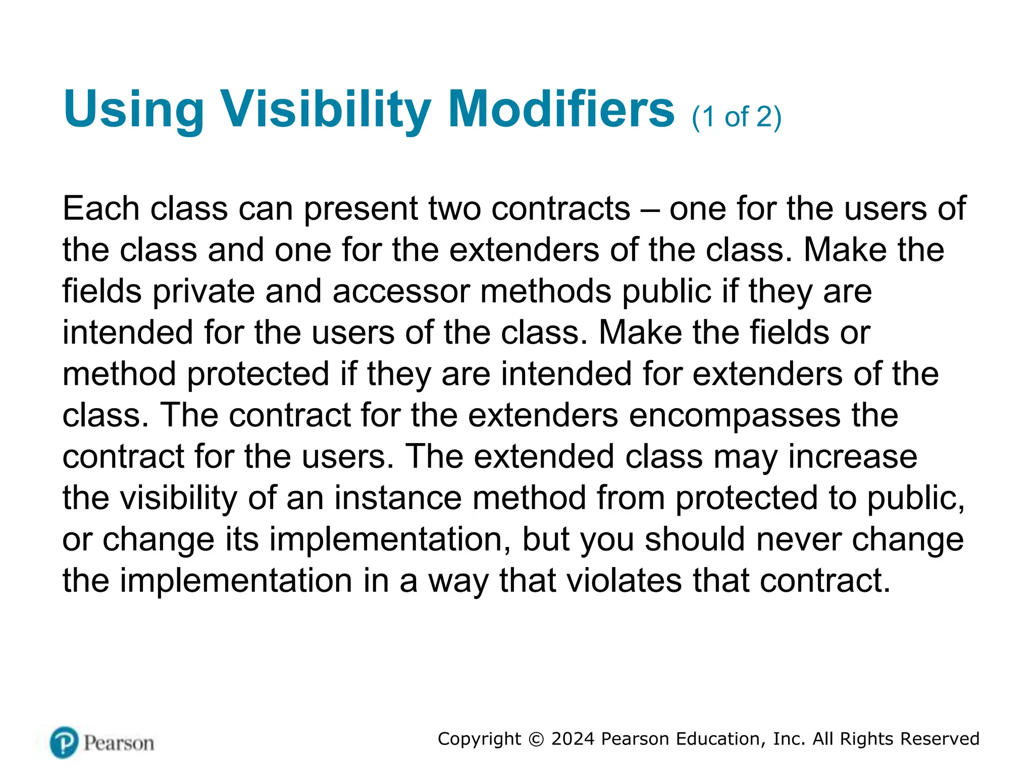 Copyright © 2024 Pearson Education, Inc. All Rights Reserved
Using Visibility Modifiers (1 of 2)
Each class can present two contracts – one for the users of
the class and one for the extenders of the class. Make the
fields private and accessor methods public if they are
intended for the users of the class. Make the fields or
method protected if they are intended for extenders of the
class. The contract for the extenders encompasses the
contract for the users. The extended class may increase
the visibility of an instance method from protected to public,
or change its implementation, but you should never change
the implementation in a way that violates that contract.
 