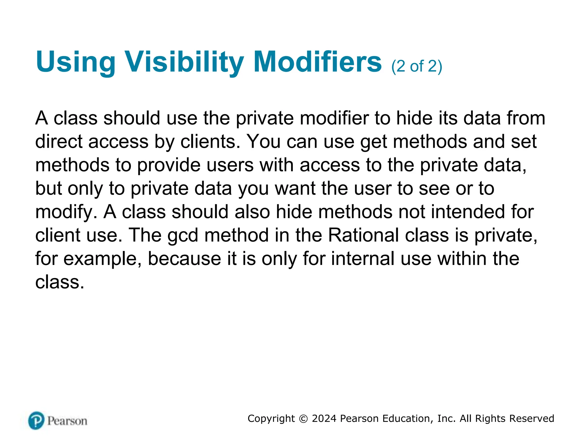 Copyright © 2024 Pearson Education, Inc. All Rights Reserved
Using Visibility Modifiers (2 of 2)
A class should use the private modifier to hide its data from
direct access by clients. You can use get methods and set
methods to provide users with access to the private data,
but only to private data you want the user to see or to
modify. A class should also hide methods not intended for
client use. The gcd method in the Rational class is private,
for example, because it is only for internal use within the
class.
 