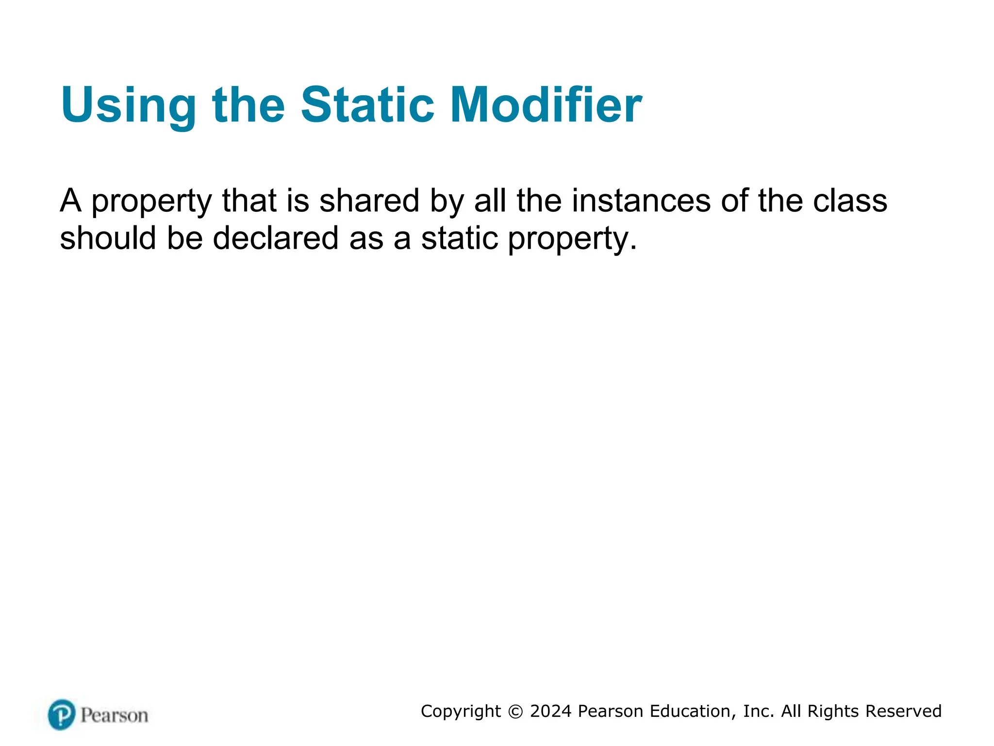 Copyright © 2024 Pearson Education, Inc. All Rights Reserved
Using the Static Modifier
A property that is shared by all the instances of the class
should be declared as a static property.
 