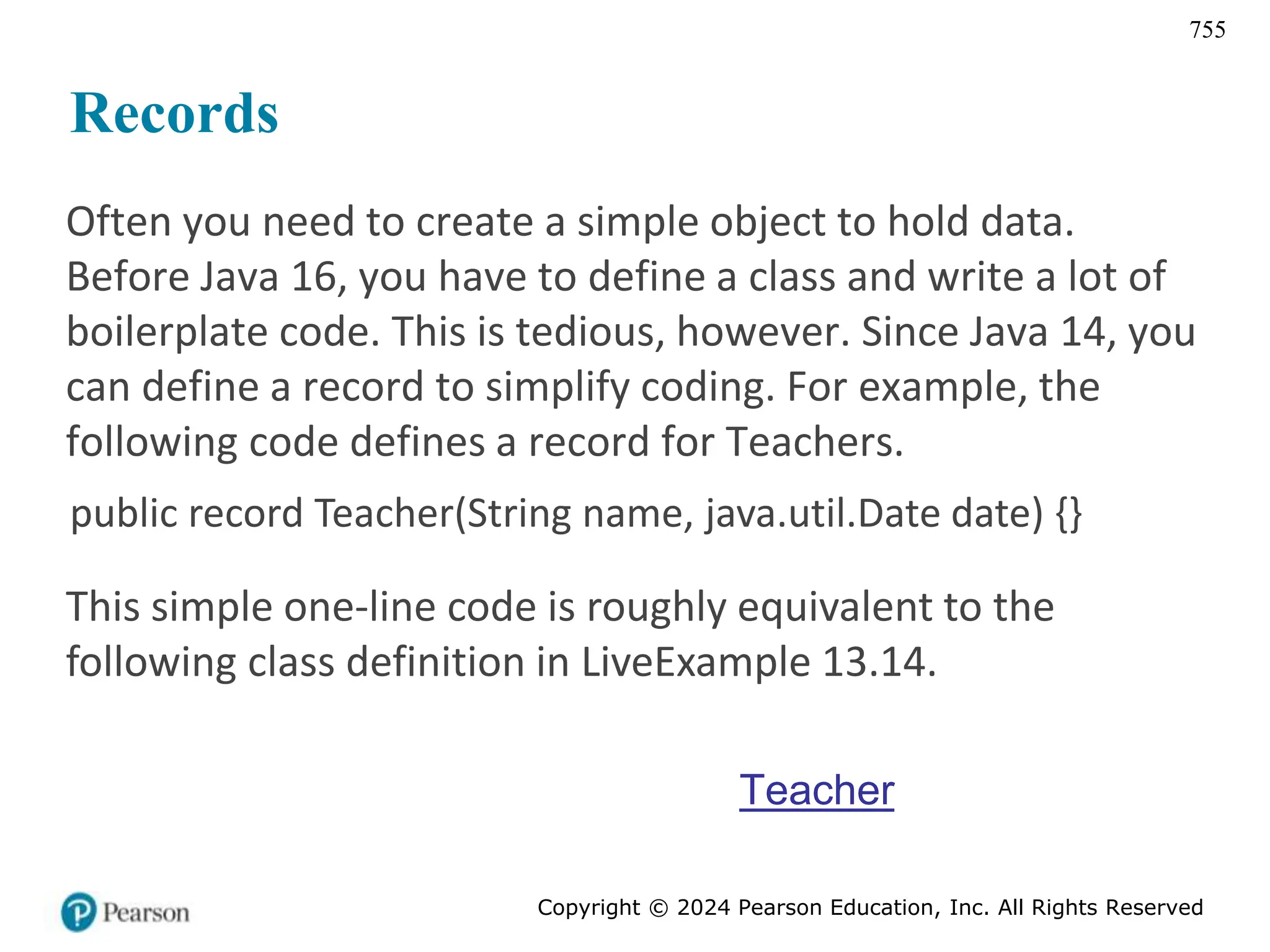 Copyright © 2024 Pearson Education, Inc. All Rights Reserved
755
Records
Often you need to create a simple object to hold data.
Before Java 16, you have to define a class and write a lot of
boilerplate code. This is tedious, however. Since Java 14, you
can define a record to simplify coding. For example, the
following code defines a record for Teachers.
public record Teacher(String name, java.util.Date date) {}
This simple one-line code is roughly equivalent to the
following class definition in LiveExample 13.14.
Teacher
 