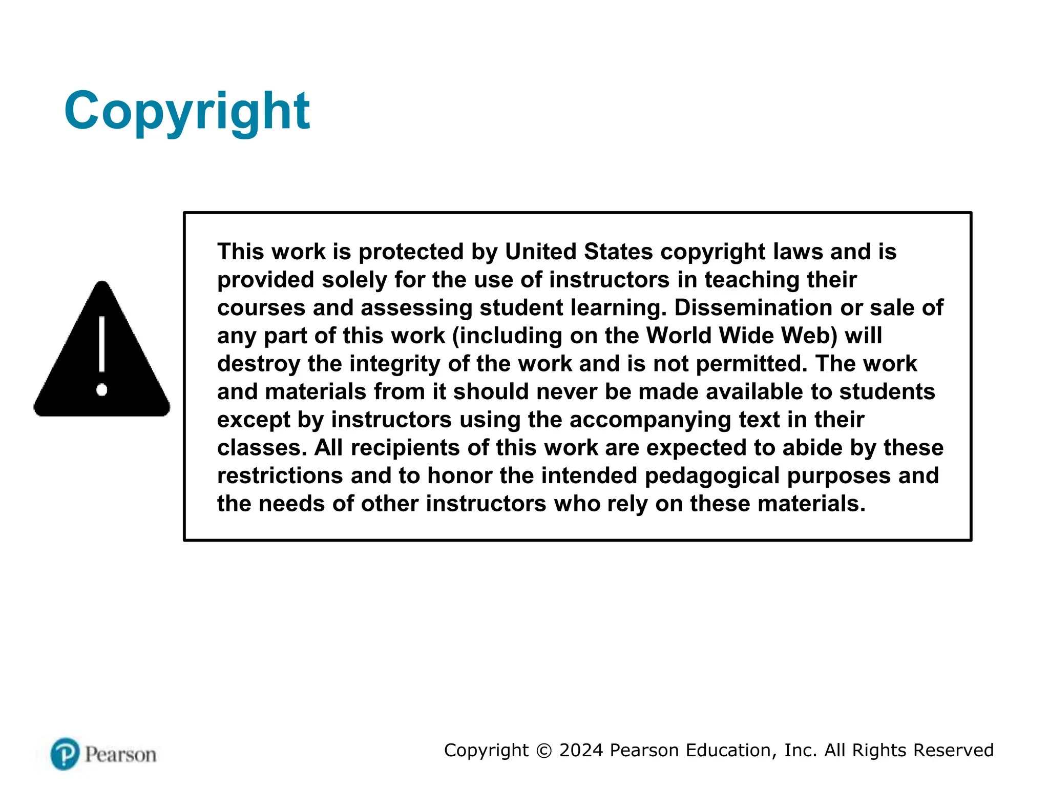Copyright © 2024 Pearson Education, Inc. All Rights Reserved
Copyright
This work is protected by United States copyright laws and is
provided solely for the use of instructors in teaching their
courses and assessing student learning. Dissemination or sale of
any part of this work (including on the World Wide Web) will
destroy the integrity of the work and is not permitted. The work
and materials from it should never be made available to students
except by instructors using the accompanying text in their
classes. All recipients of this work are expected to abide by these
restrictions and to honor the intended pedagogical purposes and
the needs of other instructors who rely on these materials.
 