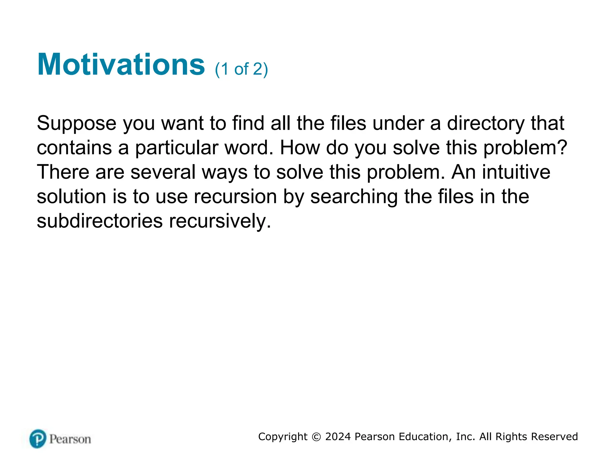 Copyright © 2024 Pearson Education, Inc. All Rights Reserved
Motivations (1 of 2)
Suppose you want to find all the files under a directory that
contains a particular word. How do you solve this problem?
There are several ways to solve this problem. An intuitive
solution is to use recursion by searching the files in the
subdirectories recursively.
 