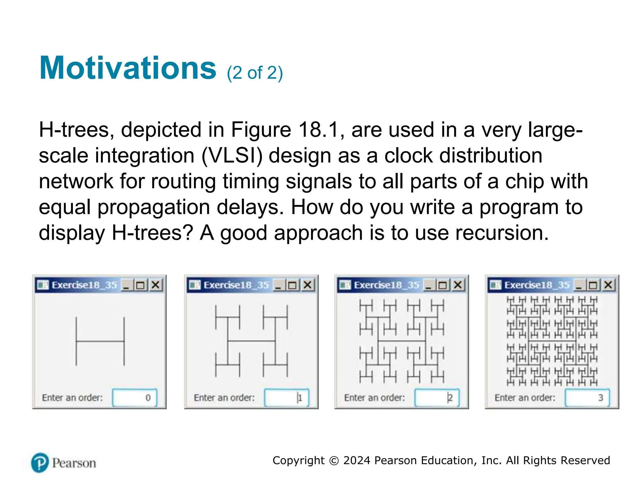 Copyright © 2024 Pearson Education, Inc. All Rights Reserved
Motivations (2 of 2)
H-trees, depicted in Figure 18.1, are used in a very large-
scale integration (VLSI) design as a clock distribution
network for routing timing signals to all parts of a chip with
equal propagation delays. How do you write a program to
display H-trees? A good approach is to use recursion.
 
