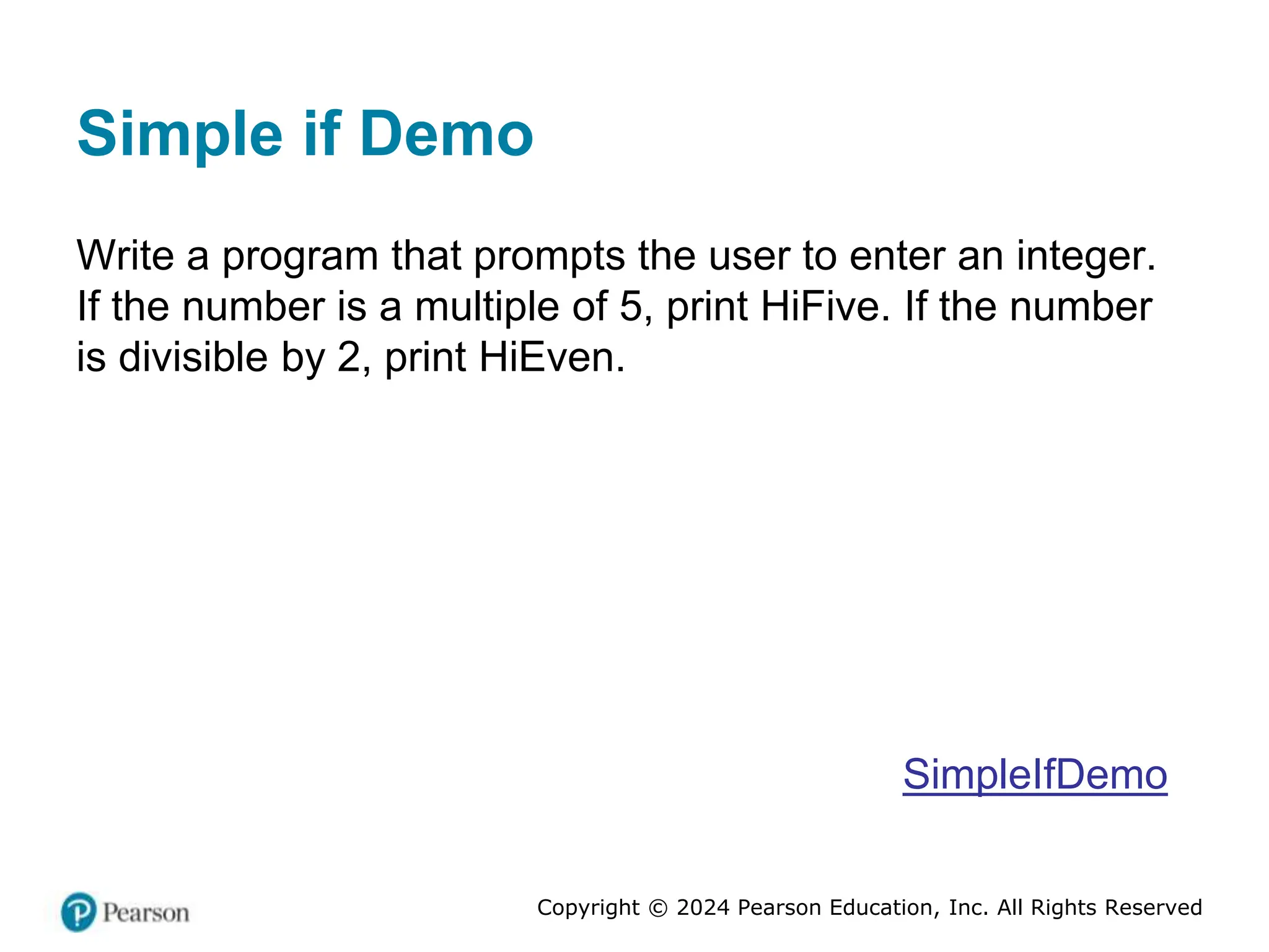 Copyright © 2024 Pearson Education, Inc. All Rights Reserved
Simple if Demo
Write a program that prompts the user to enter an integer.
If the number is a multiple of 5, print HiFive. If the number
is divisible by 2, print HiEven.
SimpleIfDemo
 