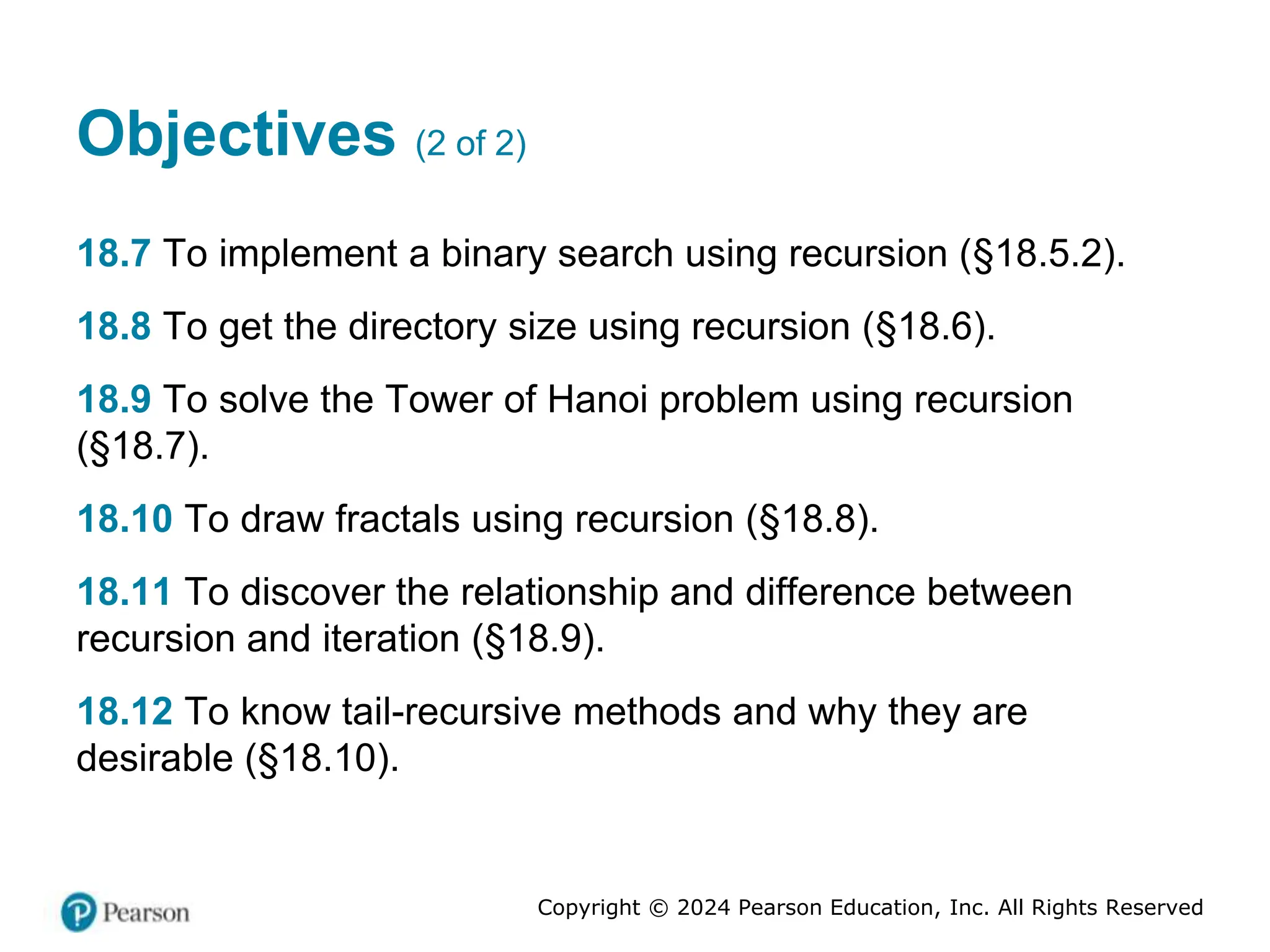 Copyright © 2024 Pearson Education, Inc. All Rights Reserved
Objectives (2 of 2)
18.7 To implement a binary search using recursion (§18.5.2).
18.8 To get the directory size using recursion (§18.6).
18.9 To solve the Tower of Hanoi problem using recursion
(§18.7).
18.10 To draw fractals using recursion (§18.8).
18.11 To discover the relationship and difference between
recursion and iteration (§18.9).
18.12 To know tail-recursive methods and why they are
desirable (§18.10).
 