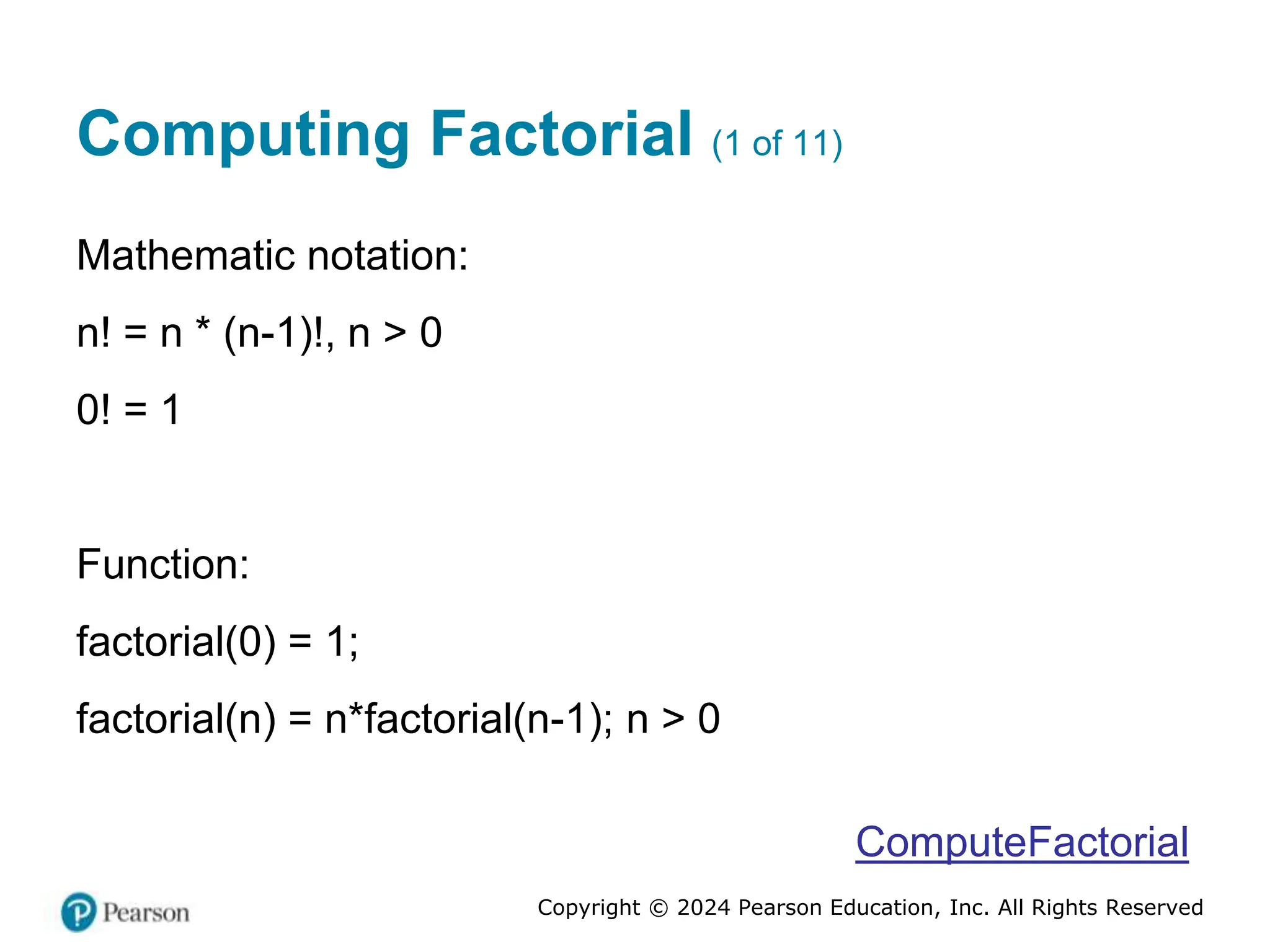 Copyright © 2024 Pearson Education, Inc. All Rights Reserved
Computing Factorial (1 of 11)
Mathematic notation:
n! = n * (n-1)!, n > 0
0! = 1
Function:
factorial(0) = 1;
factorial(n) = n*factorial(n-1); n > 0
ComputeFactorial
 