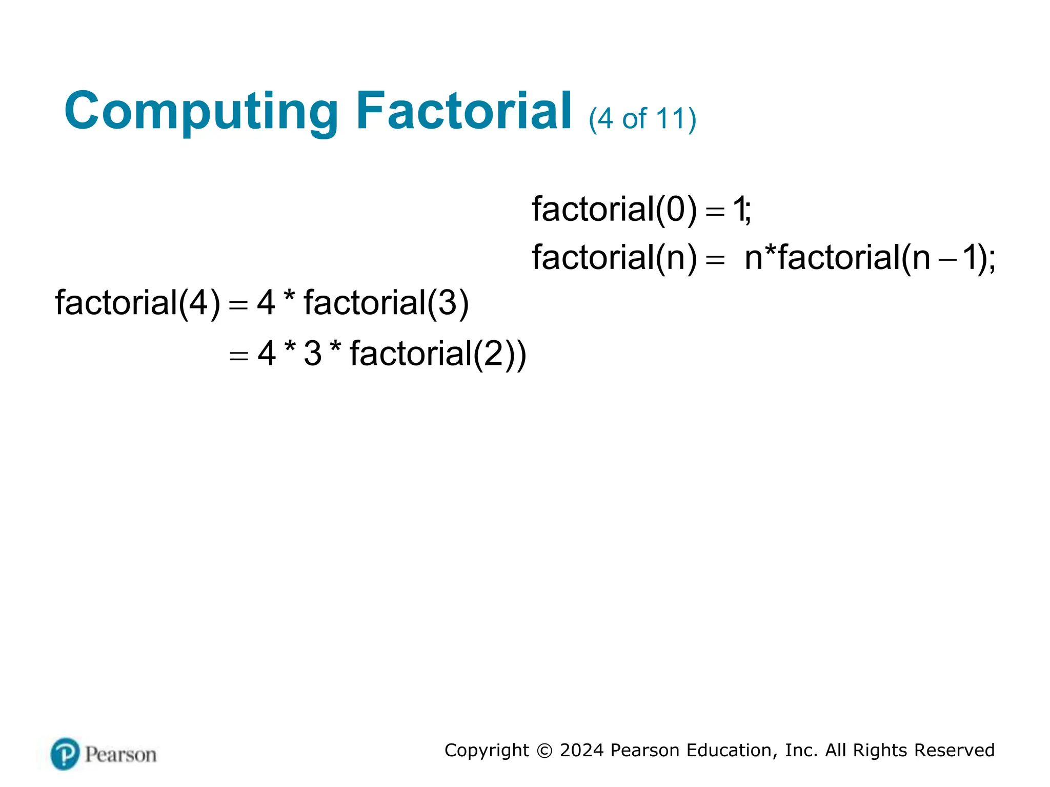 Copyright © 2024 Pearson Education, Inc. All Rights Reserved
Computing Factorial (4 of 11)

factorial(0) 1;
factorial(n) n*factorial(n 1);
 
factorial(4) 4 * factorial(3)

4 * 3 * factorial(2))

 