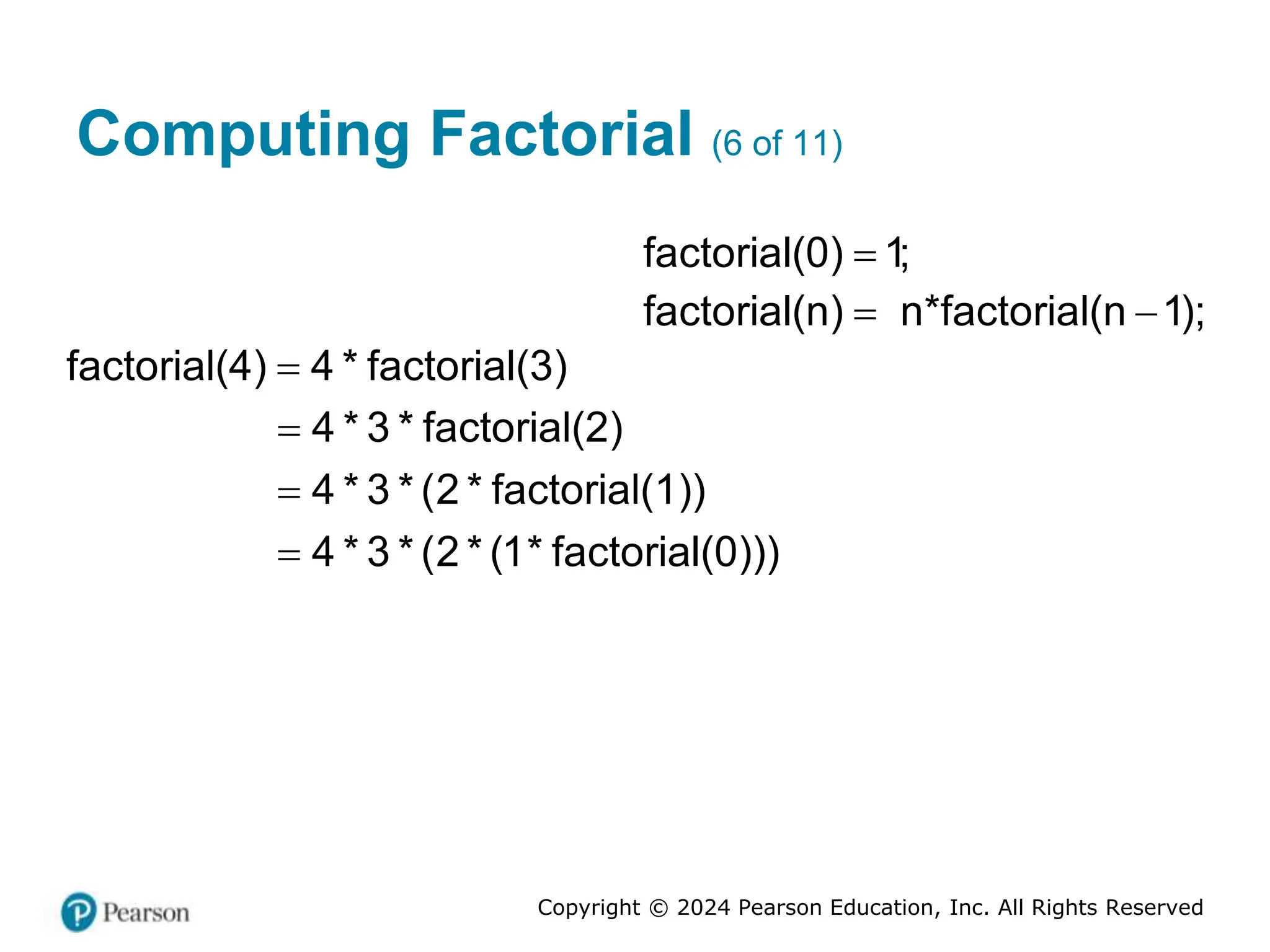 Copyright © 2024 Pearson Education, Inc. All Rights Reserved
Computing Factorial (6 of 11)
factorial(0) 1;

factorial(n) n*factorial(n 1);
 
factorial(4) 4 * factorial(3)

4 * 3 * factorial(2)

4 * 3 * (2 * factorial(1))

4 * 3 * (2 * (1* factorial(0)))

 
