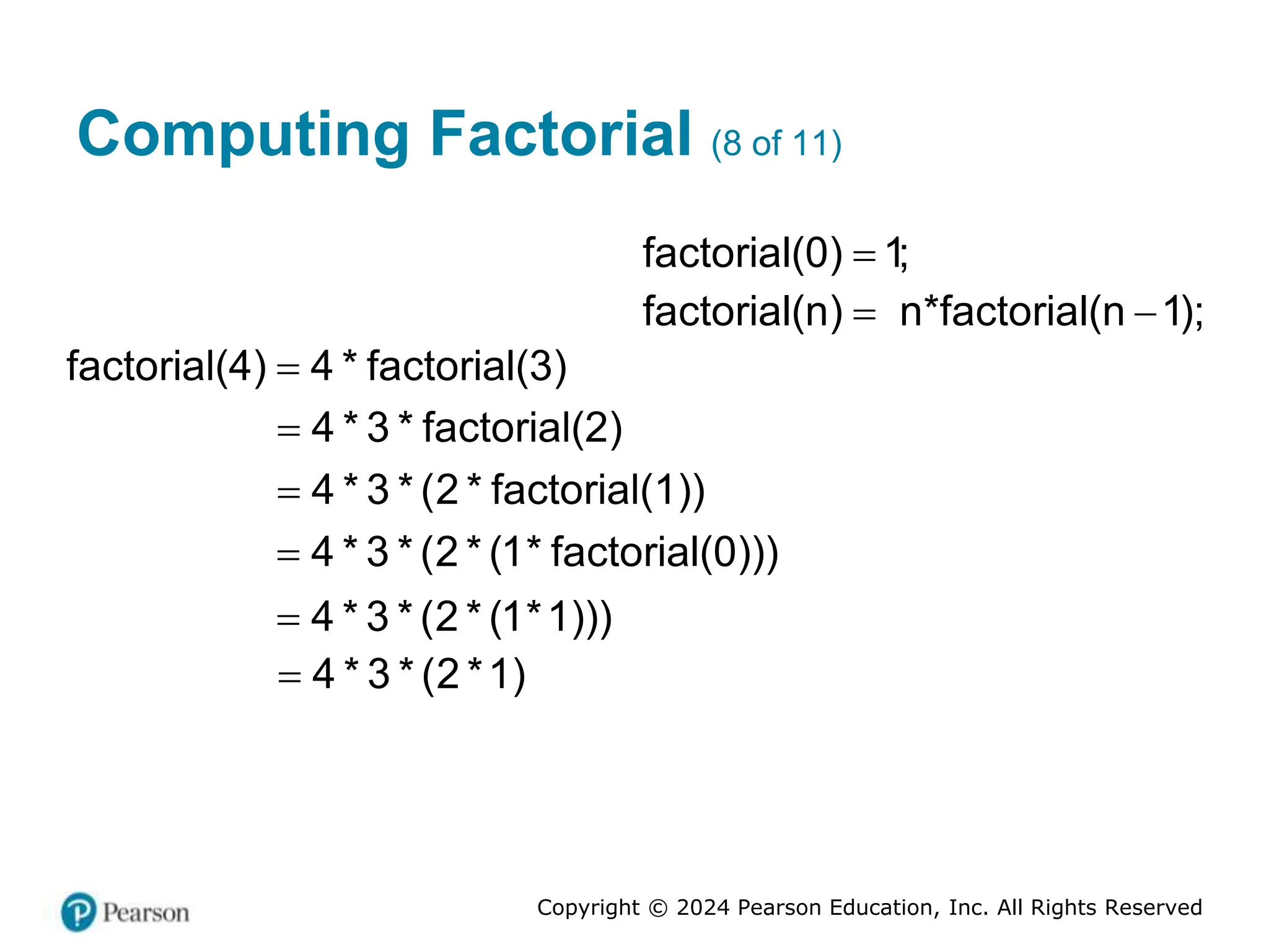 Copyright © 2024 Pearson Education, Inc. All Rights Reserved
Computing Factorial (8 of 11)
factorial(0) 1;

factorial(n) n*factorial(n 1);
 
factorial(4) 4 * factorial(3)

4 * 3 * factorial(2)

4 * 3 * (2 * factorial(1))

4 * 3 * (2 * (1* factorial(0)))

4 * 3 * (2 * (1*1)))

4 * 3 * (2 *1)

 