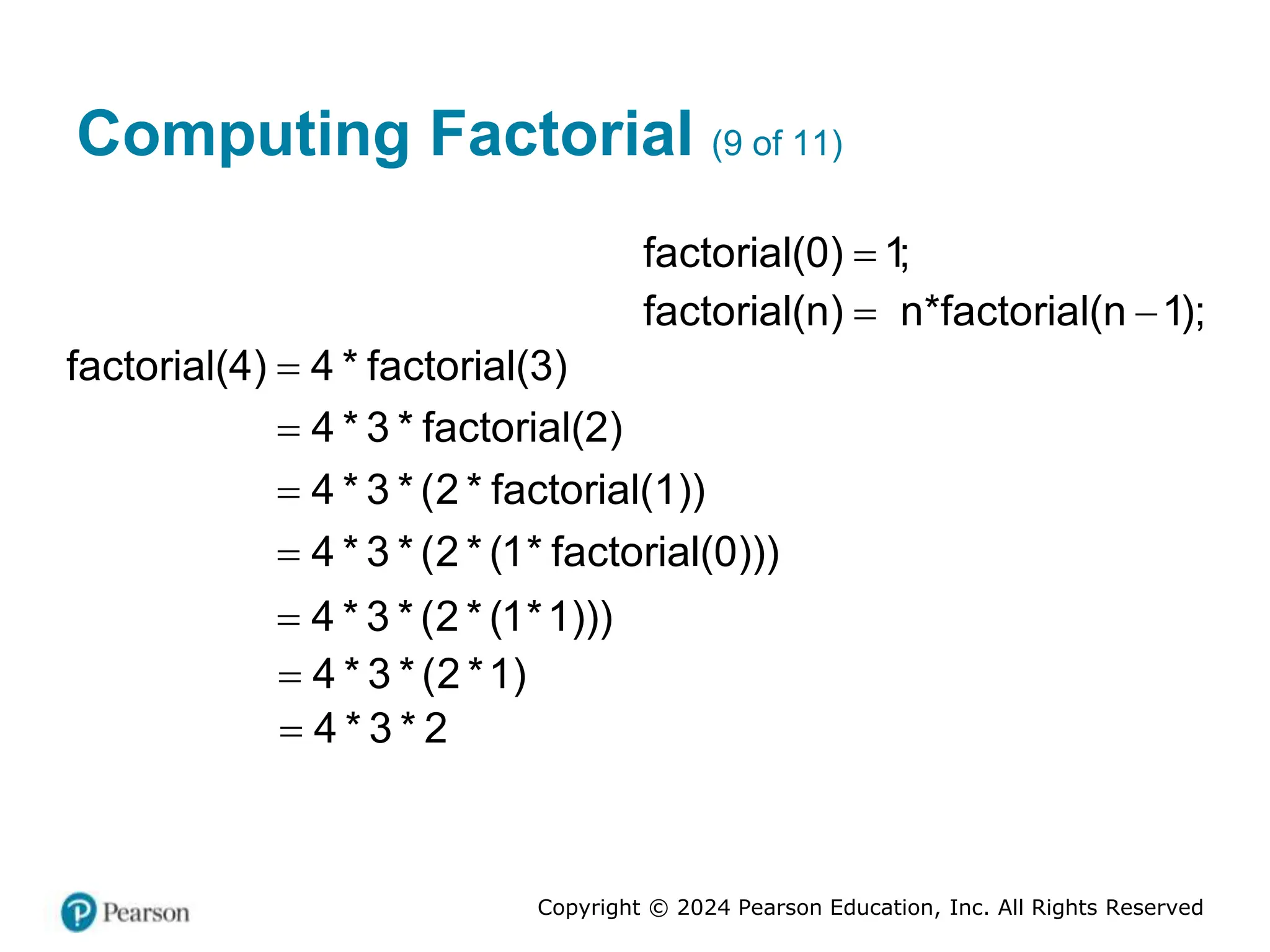 Copyright © 2024 Pearson Education, Inc. All Rights Reserved
Computing Factorial (9 of 11)
factorial(0) 1;

factorial(n) n*factorial(n 1);
 
factorial(4) 4 * factorial(3)

4 * 3 * factorial(2)

4 * 3 * (2 * factorial(1))

4 * 3 * (2 * (1* factorial(0)))

4 * 3 * (2 * (1*1)))

4 * 3 * (2 *1)

4 * 3 * 2

 