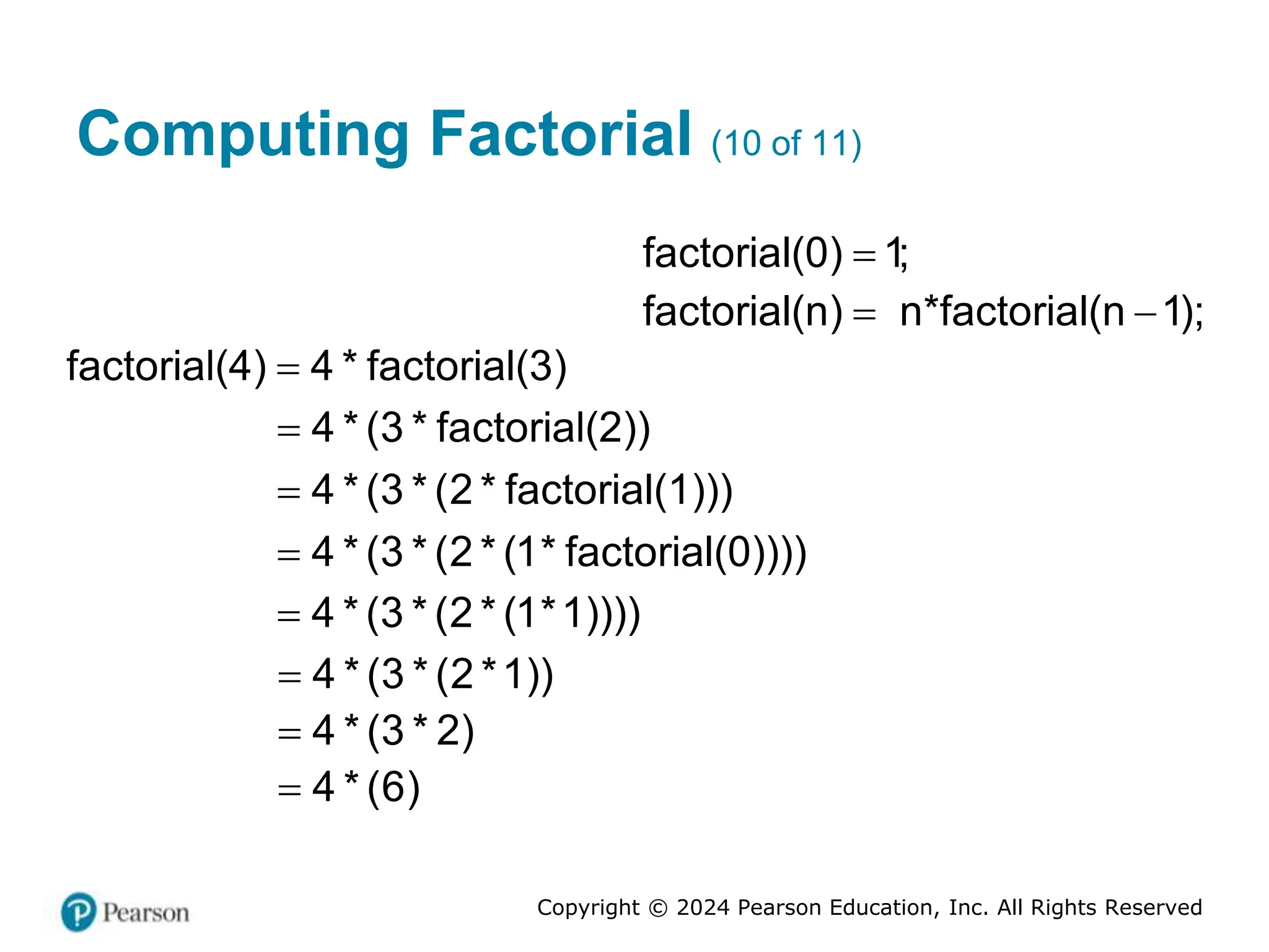 Copyright © 2024 Pearson Education, Inc. All Rights Reserved
Computing Factorial (10 of 11)
factorial(0) 1;

factorial(n) n*factorial(n 1);
 
factorial(4) 4 * factorial(3)

4 * (3 * factorial(2))

4 * (3 * (2 * factorial(1)))

4 * (3 * (2 * (1* factorial(0))))

4 * (3 * (2 * (1*1))))

4 * (3 * (2 *1))

4 * (3 * 2)

4 * (6)

 