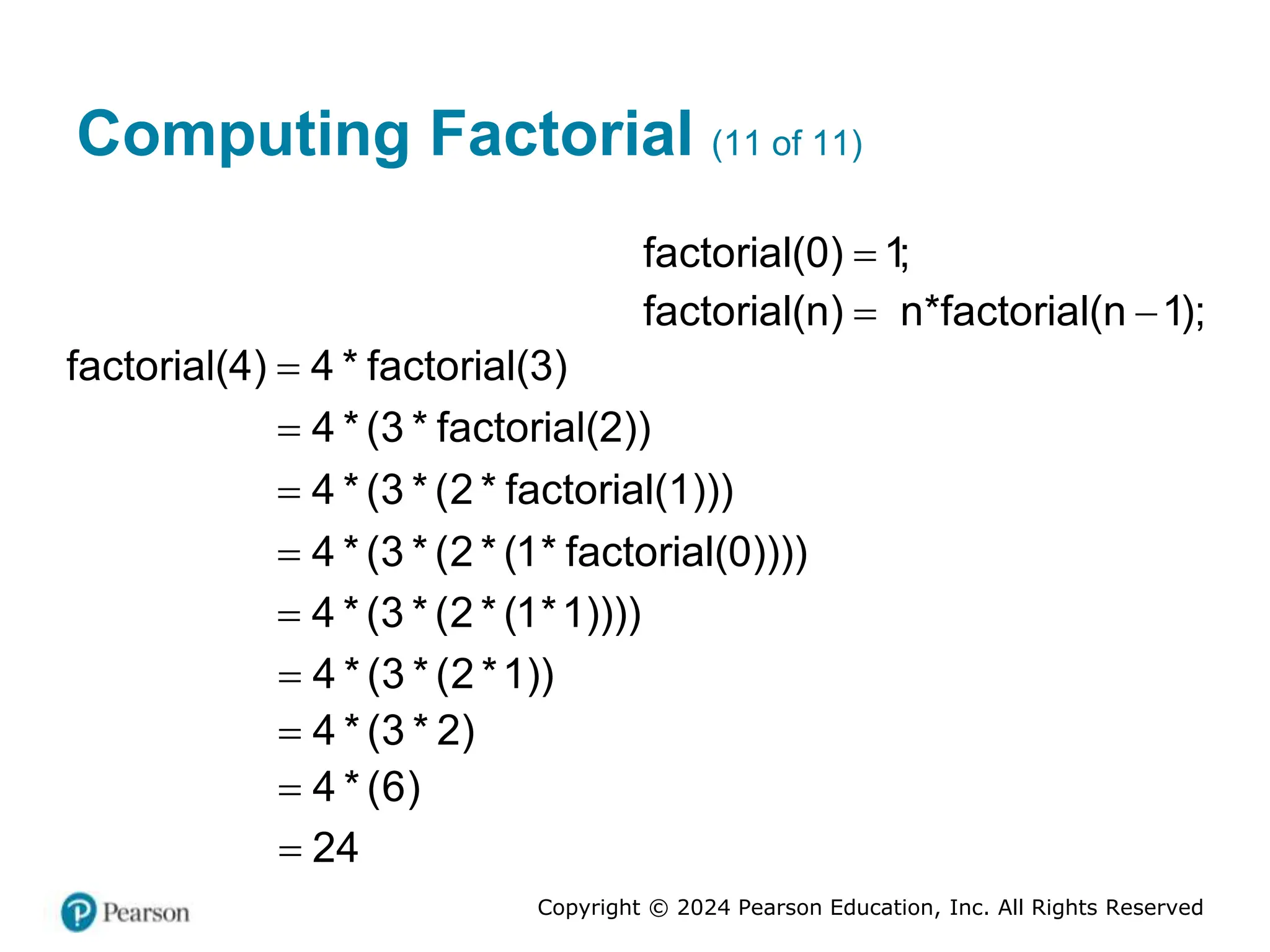 Copyright © 2024 Pearson Education, Inc. All Rights Reserved
Computing Factorial (11 of 11)
factorial(0) 1;

factorial(n) n*factorial(n 1);
 
factorial(4) 4 * factorial(3)

4 * (3 * factorial(2))

4 * (3 * (2 * factorial(1)))

4 * (3 * (2 * (1* factorial(0))))

4 * (3 * (2 * (1*1))))

4 * (3 * (2 *1))

4 * (3 * 2)

4 * (6)

24

 