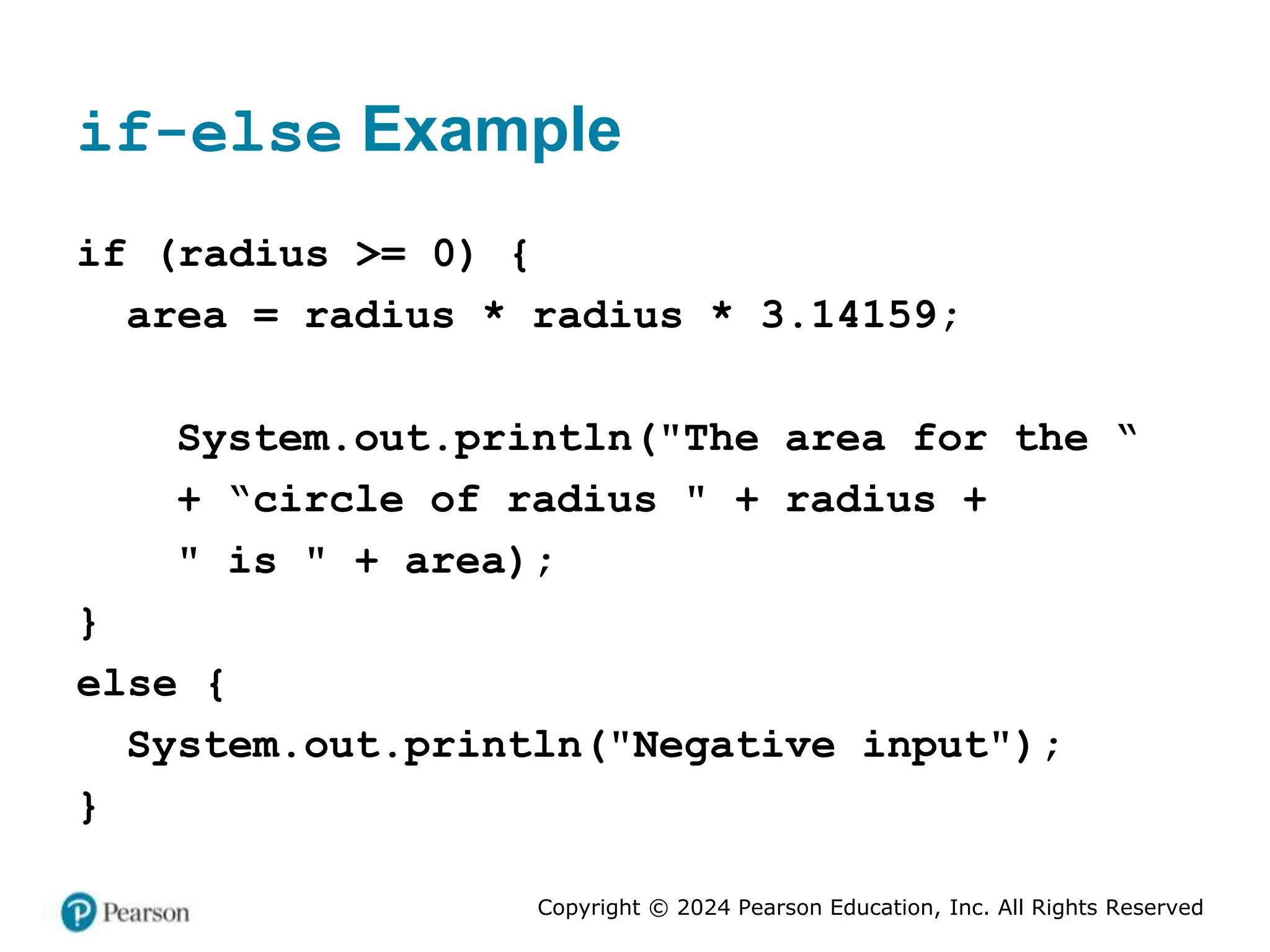 Copyright © 2024 Pearson Education, Inc. All Rights Reserved
if-else Example
if (radius >= 0) {
area = radius * radius * 3.14159;
System.out.println("The area for the “
+ “circle of radius " + radius +
" is " + area);
}
else {
System.out.println("Negative input");
}
 