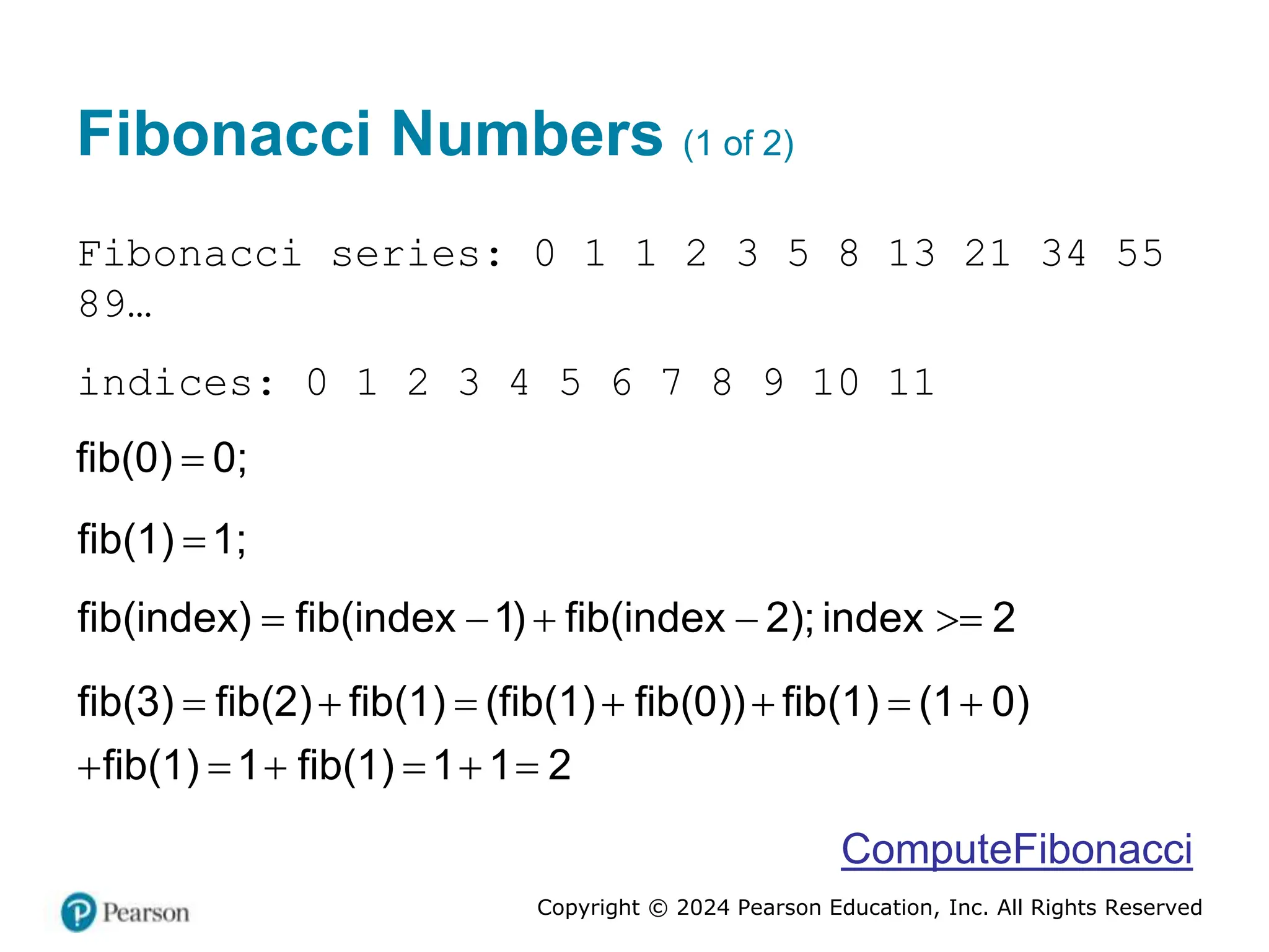 Copyright © 2024 Pearson Education, Inc. All Rights Reserved
Fibonacci Numbers (1 of 2)
Fibonacci series: 0 1 1 2 3 5 8 13 21 34 55
89…
indices: 0 1 2 3 4 5 6 7 8 9 10 11

( )
fib 0 0;

fib 1
( ) 1;
fib(index) fib(index 1) fib(index 2); index 2
    
      
     
fib(3) fib 2 fib 1 fib(1) fib 0 fib 1 1 0
fib 1 1
( ) ( ) ( ( )) ( ) ( )
( ) (
fib 1 1 1
) 2
ComputeFibonacci
 
