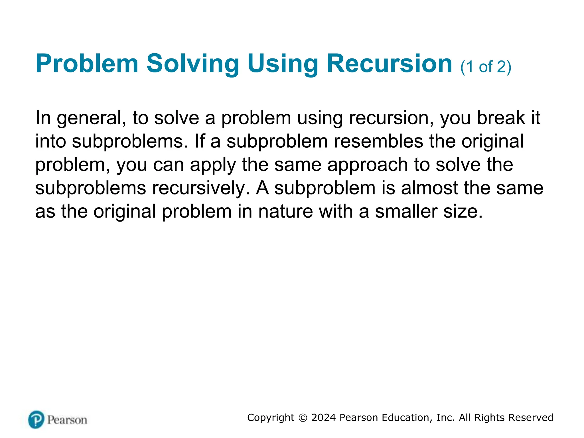Copyright © 2024 Pearson Education, Inc. All Rights Reserved
Problem Solving Using Recursion (1 of 2)
In general, to solve a problem using recursion, you break it
into subproblems. If a subproblem resembles the original
problem, you can apply the same approach to solve the
subproblems recursively. A subproblem is almost the same
as the original problem in nature with a smaller size.
 