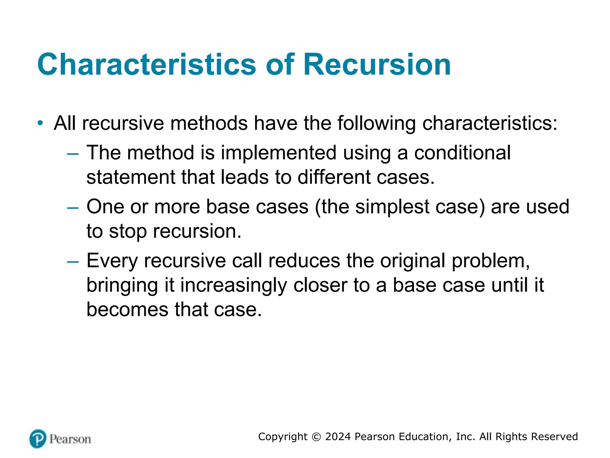 Copyright © 2024 Pearson Education, Inc. All Rights Reserved
Characteristics of Recursion
• All recursive methods have the following characteristics:
– The method is implemented using a conditional
statement that leads to different cases.
– One or more base cases (the simplest case) are used
to stop recursion.
– Every recursive call reduces the original problem,
bringing it increasingly closer to a base case until it
becomes that case.
 