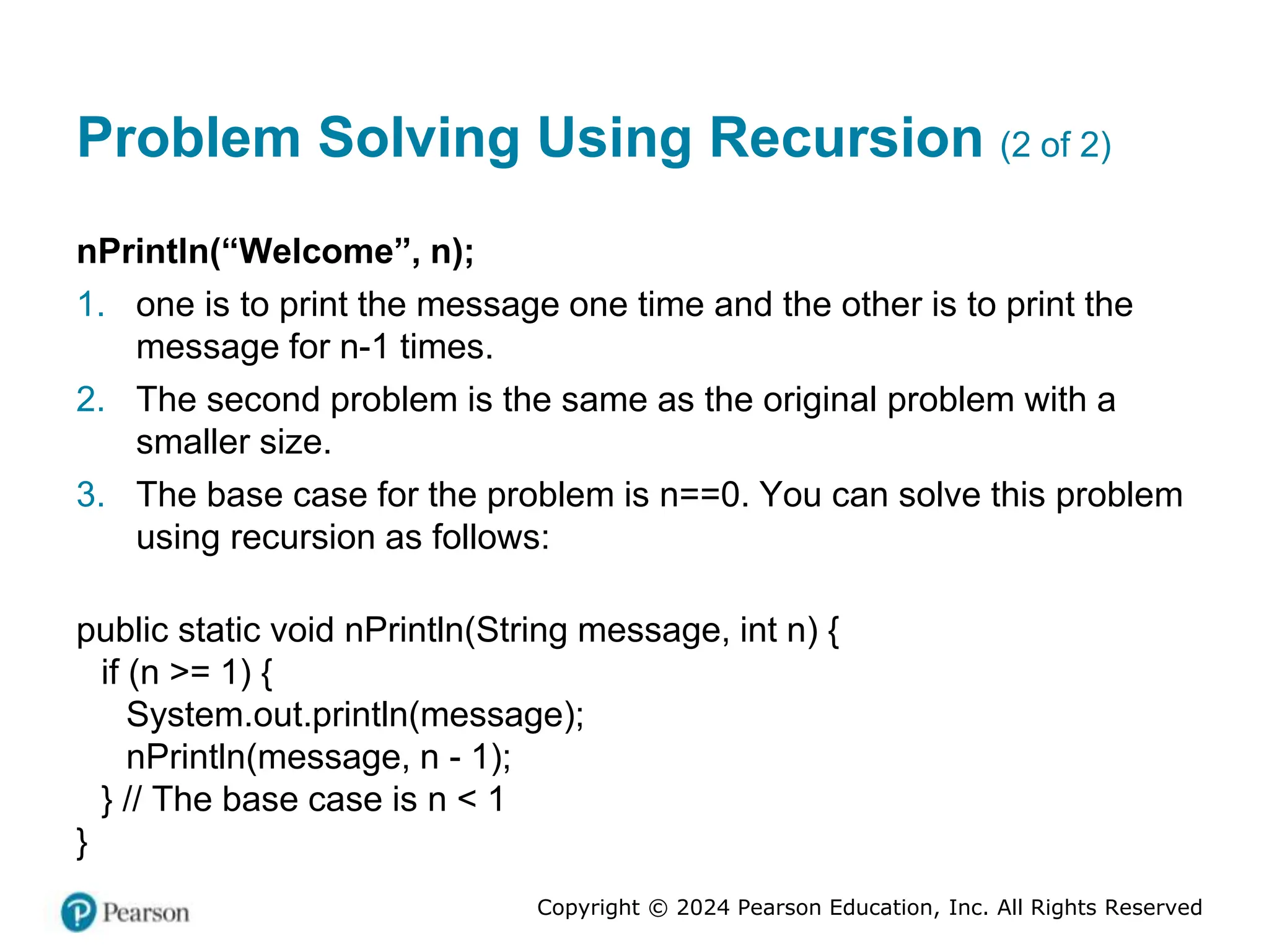 Copyright © 2024 Pearson Education, Inc. All Rights Reserved
Problem Solving Using Recursion (2 of 2)
nPrintln(“Welcome”, n);
1. one is to print the message one time and the other is to print the
message for n-1 times.
2. The second problem is the same as the original problem with a
smaller size.
3. The base case for the problem is n==0. You can solve this problem
using recursion as follows:
public static void nPrintln(String message, int n) {
if (n >= 1) {
System.out.println(message);
nPrintln(message, n - 1);
} // The base case is n < 1
}
 