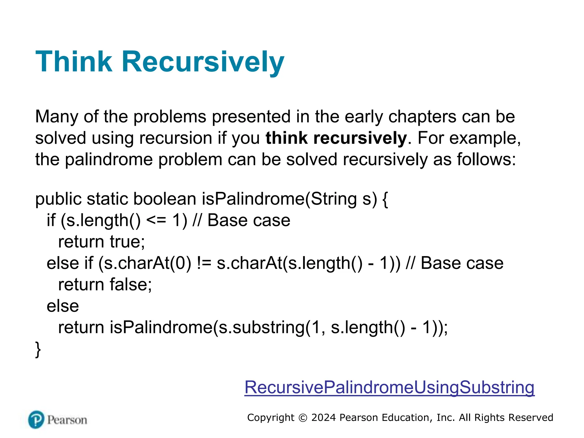 Copyright © 2024 Pearson Education, Inc. All Rights Reserved
Think Recursively
Many of the problems presented in the early chapters can be
solved using recursion if you think recursively. For example,
the palindrome problem can be solved recursively as follows:
public static boolean isPalindrome(String s) {
if (s.length() <= 1) // Base case
return true;
else if (s.charAt(0) != s.charAt(s.length() - 1)) // Base case
return false;
else
return isPalindrome(s.substring(1, s.length() - 1));
}
RecursivePalindromeUsingSubstring
 