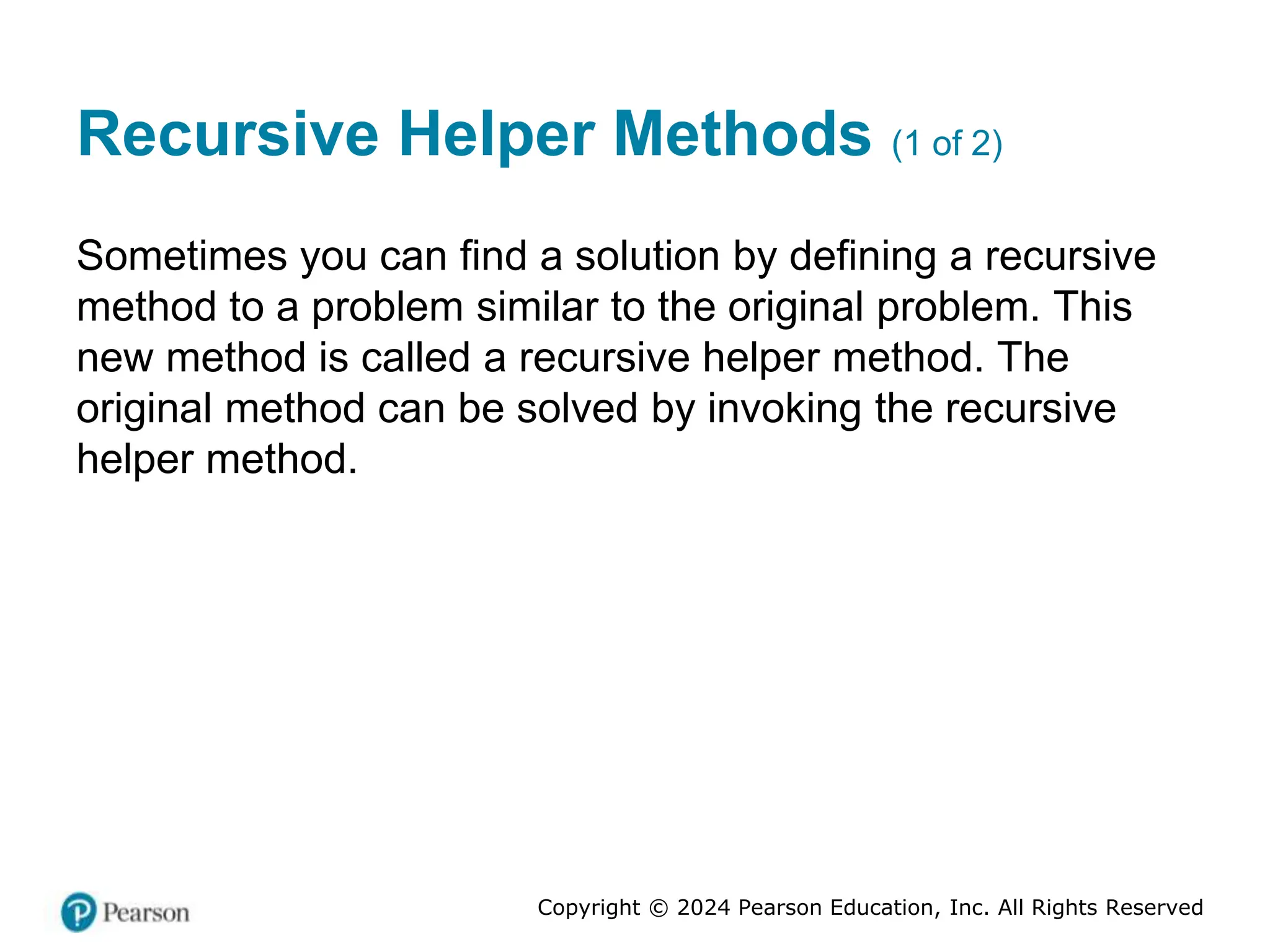 Copyright © 2024 Pearson Education, Inc. All Rights Reserved
Recursive Helper Methods (1 of 2)
Sometimes you can find a solution by defining a recursive
method to a problem similar to the original problem. This
new method is called a recursive helper method. The
original method can be solved by invoking the recursive
helper method.
 