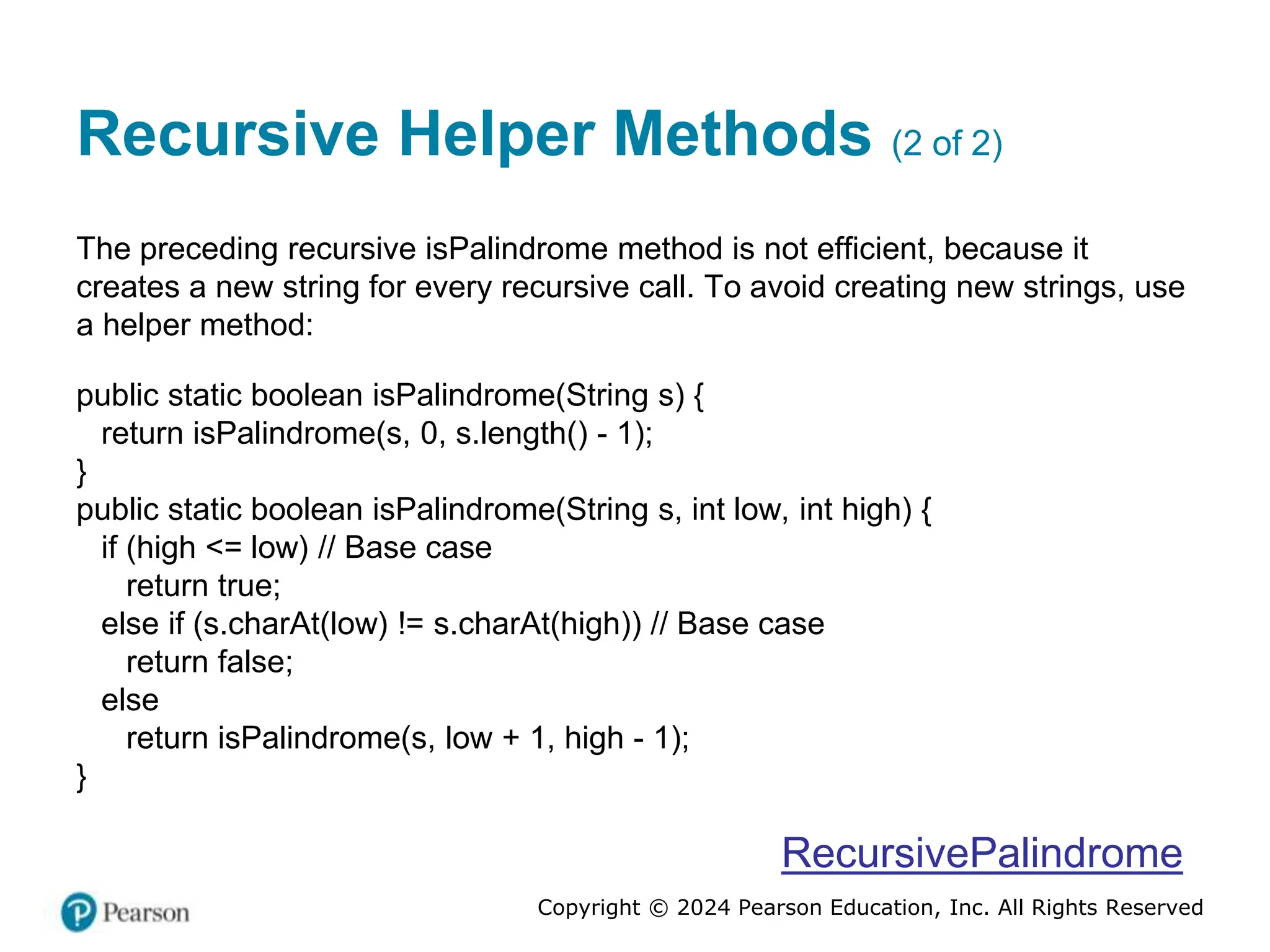 Copyright © 2024 Pearson Education, Inc. All Rights Reserved
Recursive Helper Methods (2 of 2)
The preceding recursive isPalindrome method is not efficient, because it
creates a new string for every recursive call. To avoid creating new strings, use
a helper method:
public static boolean isPalindrome(String s) {
return isPalindrome(s, 0, s.length() - 1);
}
public static boolean isPalindrome(String s, int low, int high) {
if (high <= low) // Base case
return true;
else if (s.charAt(low) != s.charAt(high)) // Base case
return false;
else
return isPalindrome(s, low + 1, high - 1);
}
RecursivePalindrome
 