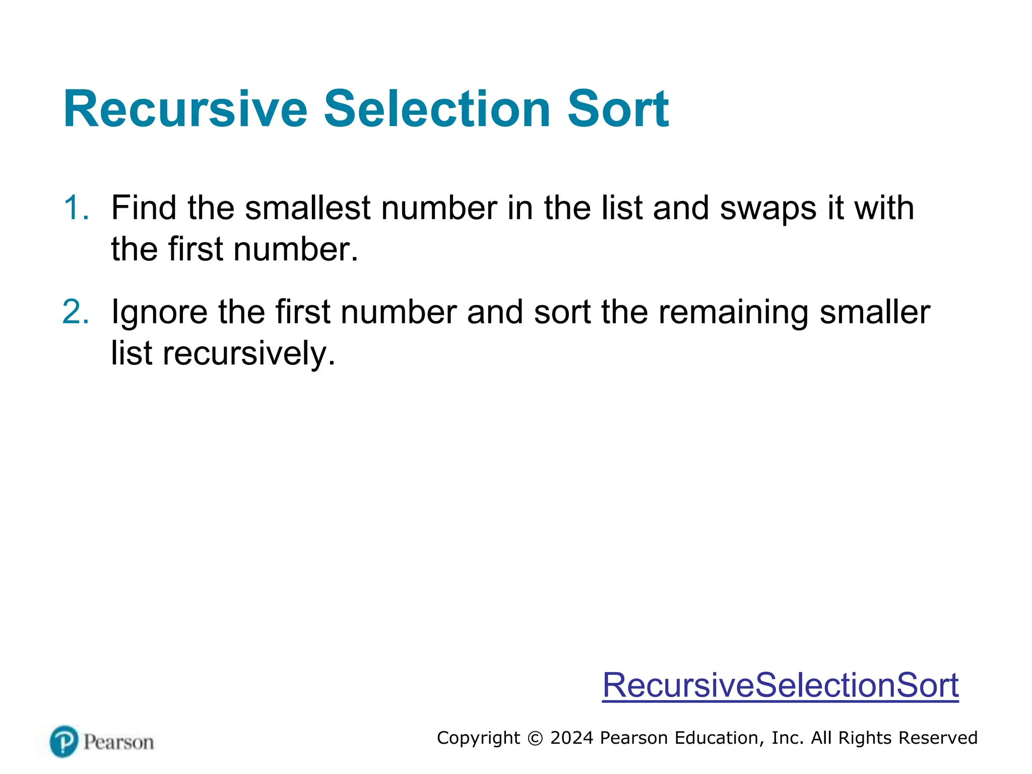 Copyright © 2024 Pearson Education, Inc. All Rights Reserved
Recursive Selection Sort
1. Find the smallest number in the list and swaps it with
the first number.
2. Ignore the first number and sort the remaining smaller
list recursively.
RecursiveSelectionSort
 