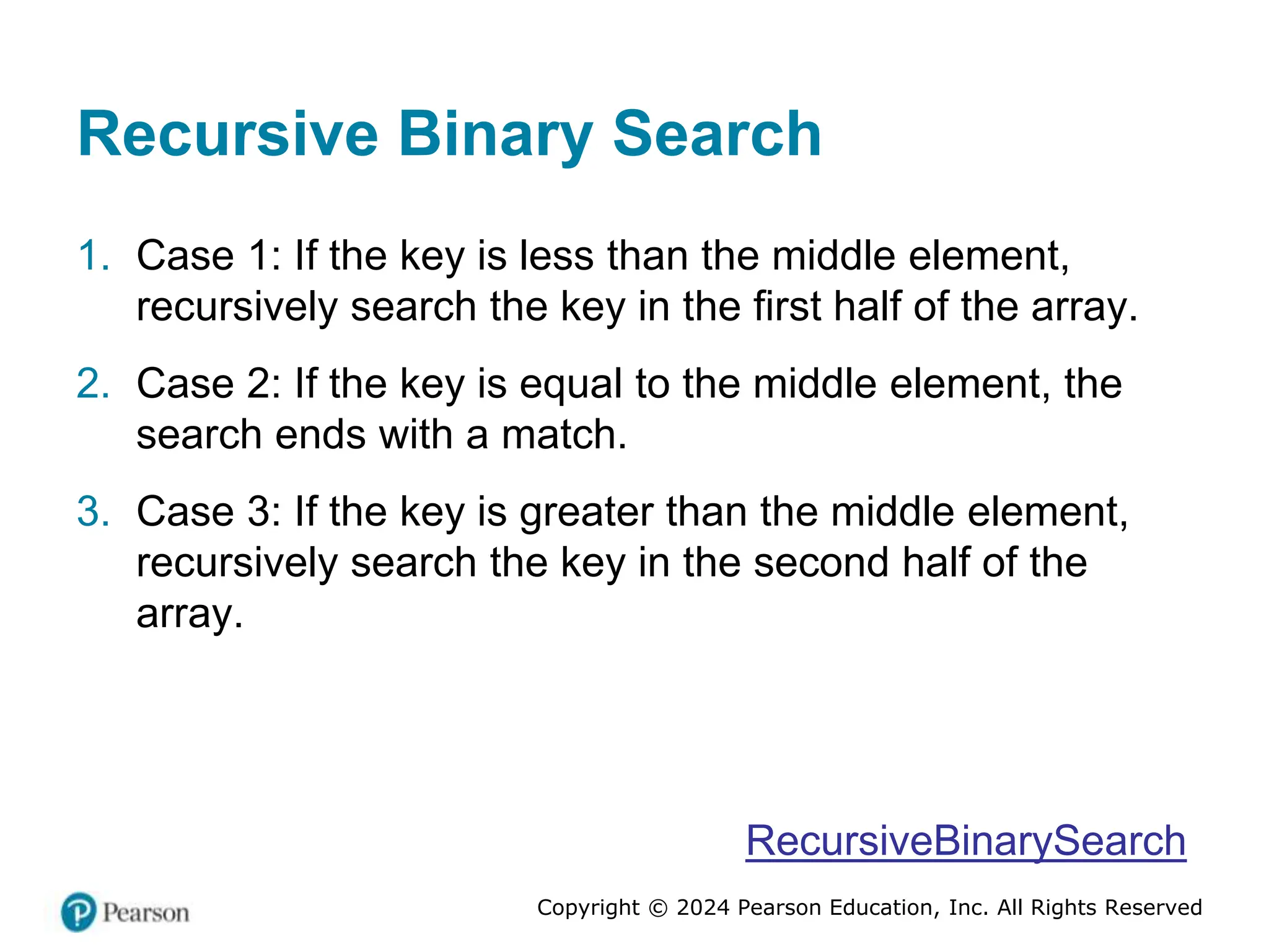 Copyright © 2024 Pearson Education, Inc. All Rights Reserved
Recursive Binary Search
1. Case 1: If the key is less than the middle element,
recursively search the key in the first half of the array.
2. Case 2: If the key is equal to the middle element, the
search ends with a match.
3. Case 3: If the key is greater than the middle element,
recursively search the key in the second half of the
array.
RecursiveBinarySearch
 