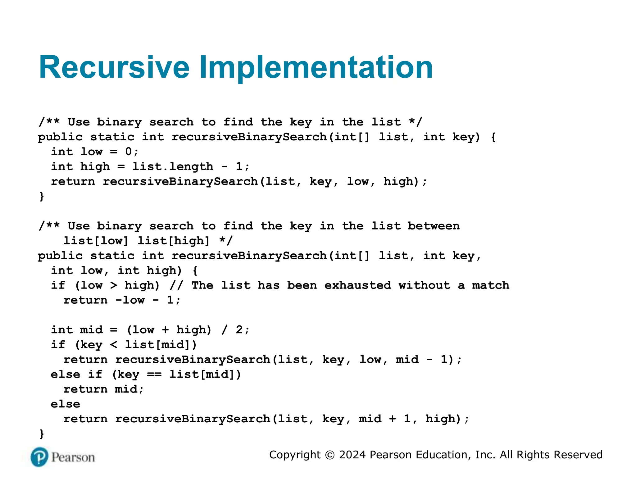 Copyright © 2024 Pearson Education, Inc. All Rights Reserved
Recursive Implementation
/** Use binary search to find the key in the list */
public static int recursiveBinarySearch(int[] list, int key) {
int low = 0;
int high = list.length - 1;
return recursiveBinarySearch(list, key, low, high);
}
/** Use binary search to find the key in the list between
list[low] list[high] */
public static int recursiveBinarySearch(int[] list, int key,
int low, int high) {
if (low > high) // The list has been exhausted without a match
return -low - 1;
int mid = (low + high) / 2;
if (key < list[mid])
return recursiveBinarySearch(list, key, low, mid - 1);
else if (key == list[mid])
return mid;
else
return recursiveBinarySearch(list, key, mid + 1, high);
}
 