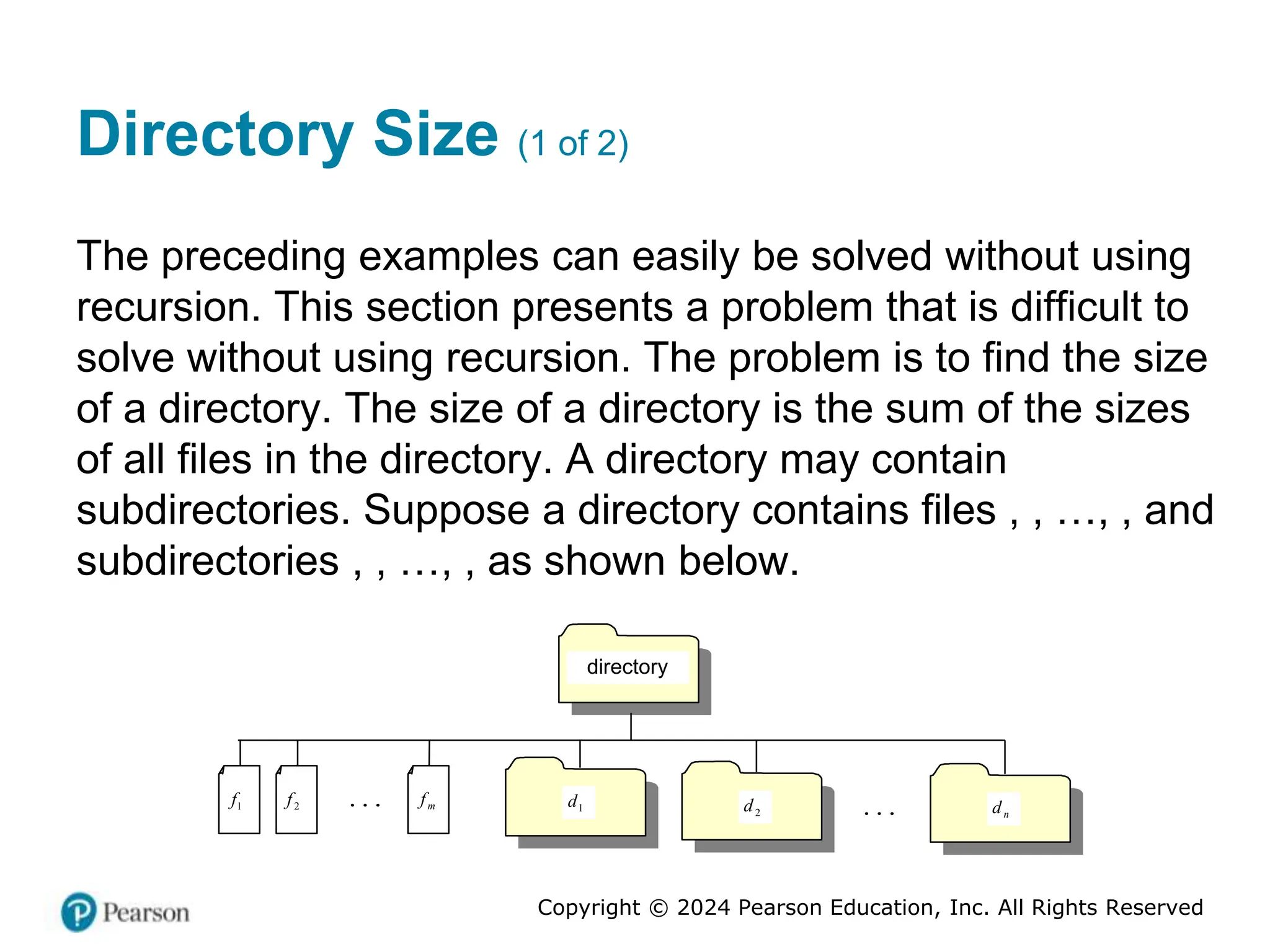 Copyright © 2024 Pearson Education, Inc. All Rights Reserved
Directory Size (1 of 2)
The preceding examples can easily be solved without using
recursion. This section presents a problem that is difficult to
solve without using recursion. The problem is to find the size
of a directory. The size of a directory is the sum of the sizes
of all files in the directory. A directory may contain
subdirectories. Suppose a directory contains files , , …, , and
subdirectories , , …, , as shown below.
directory
...
1
f
1
2
f
1
m
f
1
1
d
1
2
d
1
n
d
1
...
 
