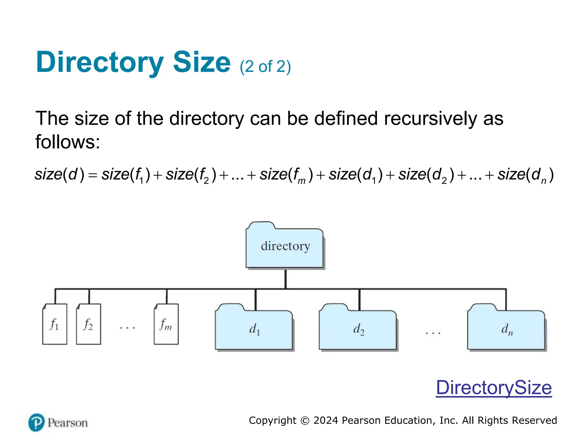 Copyright © 2024 Pearson Education, Inc. All Rights Reserved
Directory Size (2 of 2)
The size of the directory can be defined recursively as
follows:
1 2 1 2
( ) ( ) ( ) ... ( ) ( ) ( ) ... ( )
m n
size d size f size f size f size d size d size d
       
DirectorySize
 