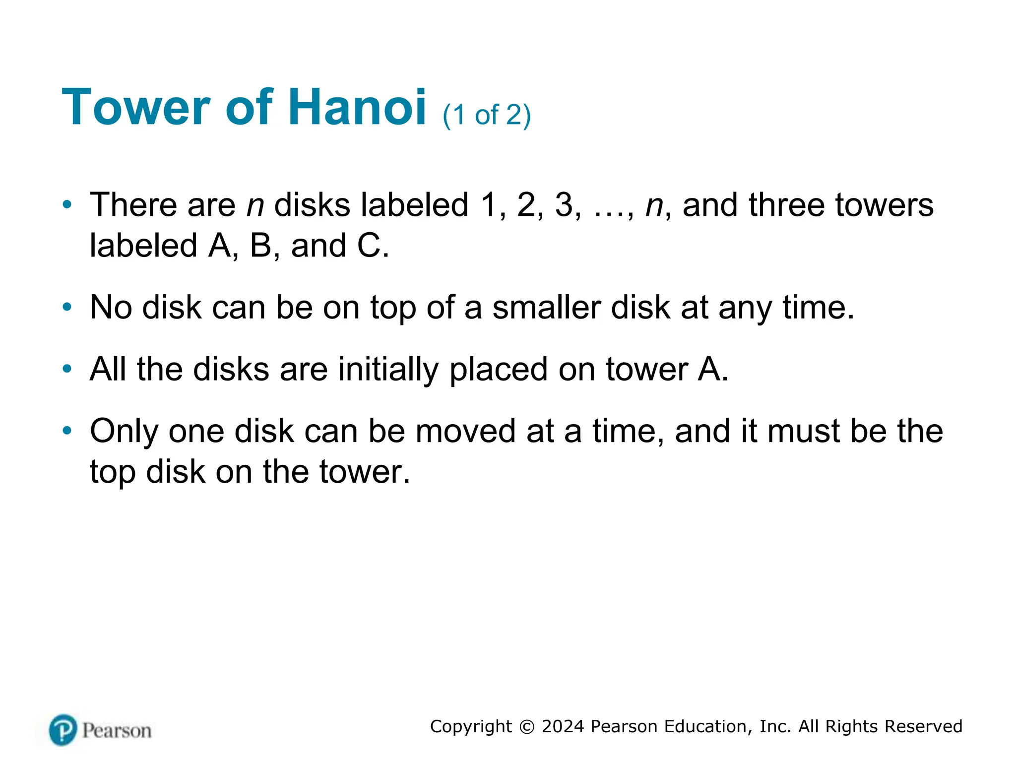 Copyright © 2024 Pearson Education, Inc. All Rights Reserved
Tower of Hanoi (1 of 2)
• There are n disks labeled 1, 2, 3, …, n, and three towers
labeled A, B, and C.
• No disk can be on top of a smaller disk at any time.
• All the disks are initially placed on tower A.
• Only one disk can be moved at a time, and it must be the
top disk on the tower.
 