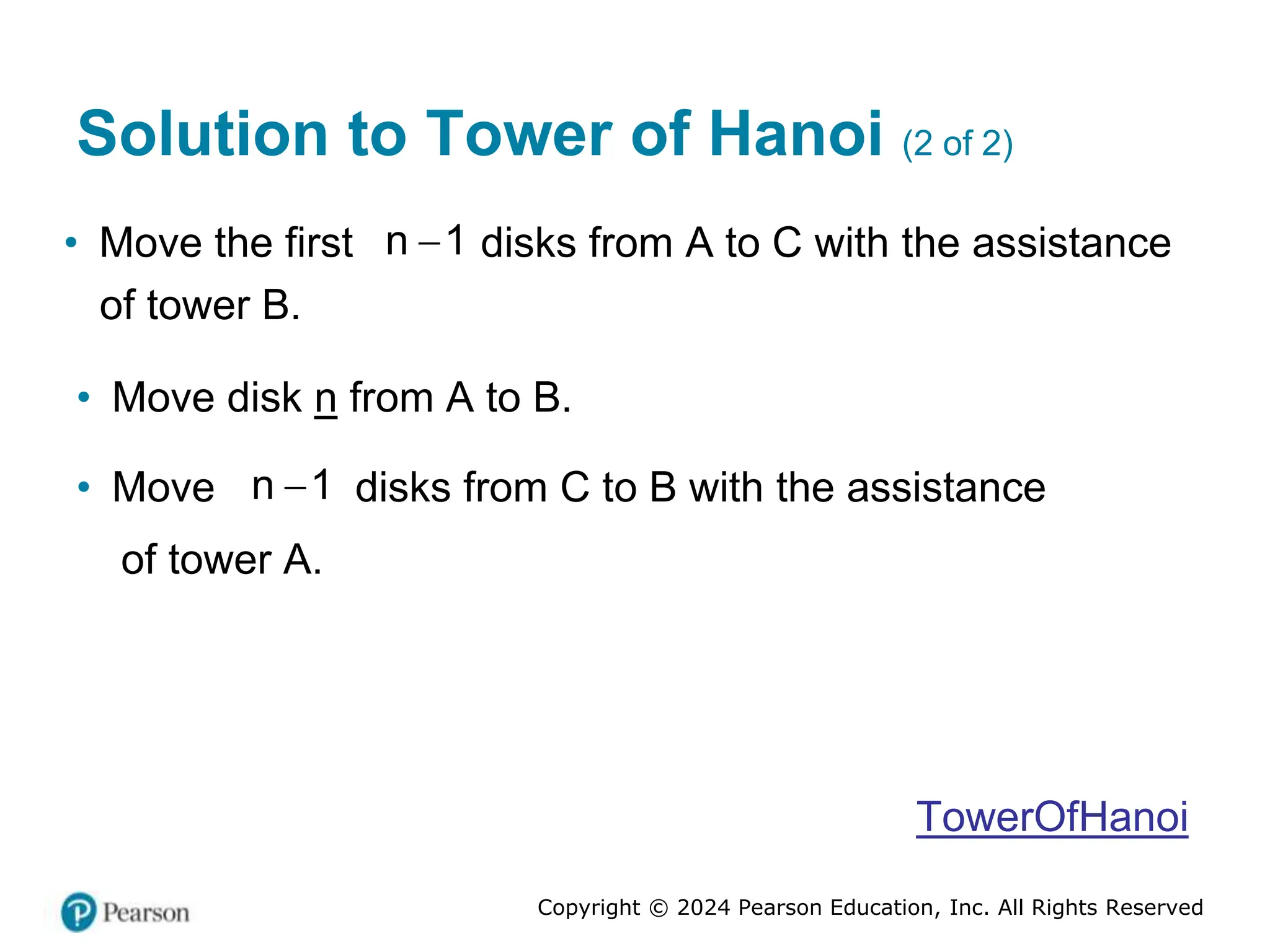 Copyright © 2024 Pearson Education, Inc. All Rights Reserved
Solution to Tower of Hanoi (2 of 2)
• Move the first 
n 1 disks from A to C with the assistance
of tower B.
• Move disk n from A to B.
• Move 
n 1 disks from C to B with the assistance
of tower A.
TowerOfHanoi
 
