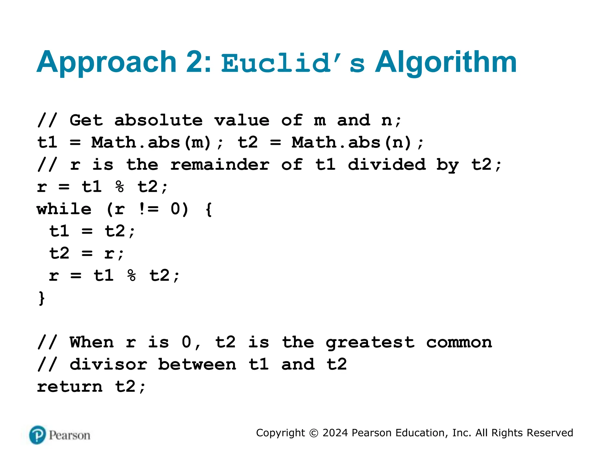 Copyright © 2024 Pearson Education, Inc. All Rights Reserved
Approach 2: Euclid’s Algorithm
// Get absolute value of m and n;
t1 = Math.abs(m); t2 = Math.abs(n);
// r is the remainder of t1 divided by t2;
r = t1 % t2;
while (r != 0) {
t1 = t2;
t2 = r;
r = t1 % t2;
}
// When r is 0, t2 is the greatest common
// divisor between t1 and t2
return t2;
 