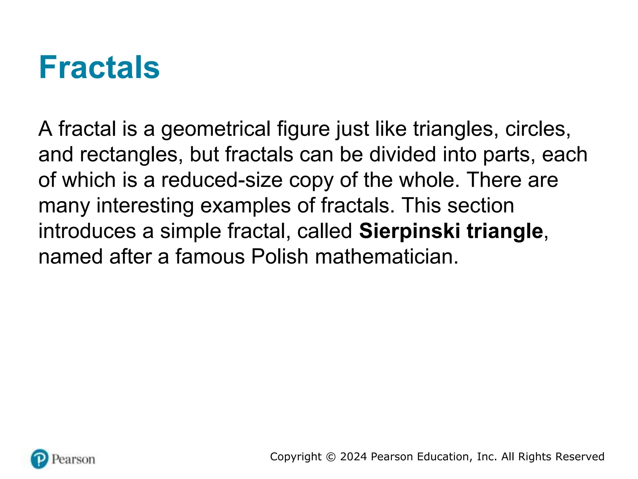 Copyright © 2024 Pearson Education, Inc. All Rights Reserved
Fractals
A fractal is a geometrical figure just like triangles, circles,
and rectangles, but fractals can be divided into parts, each
of which is a reduced-size copy of the whole. There are
many interesting examples of fractals. This section
introduces a simple fractal, called Sierpinski triangle,
named after a famous Polish mathematician.
 