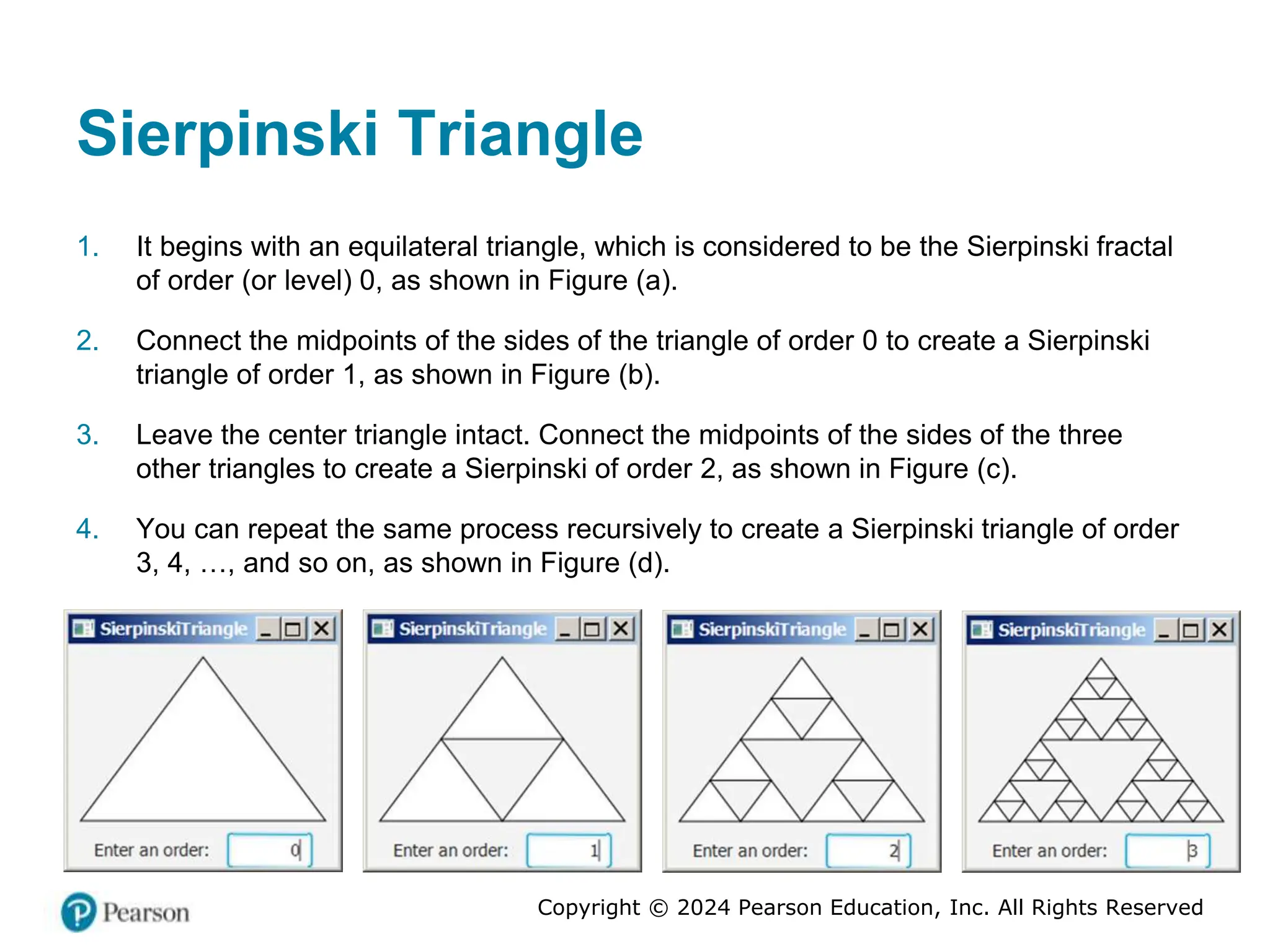 Copyright © 2024 Pearson Education, Inc. All Rights Reserved
Sierpinski Triangle
1. It begins with an equilateral triangle, which is considered to be the Sierpinski fractal
of order (or level) 0, as shown in Figure (a).
2. Connect the midpoints of the sides of the triangle of order 0 to create a Sierpinski
triangle of order 1, as shown in Figure (b).
3. Leave the center triangle intact. Connect the midpoints of the sides of the three
other triangles to create a Sierpinski of order 2, as shown in Figure (c).
4. You can repeat the same process recursively to create a Sierpinski triangle of order
3, 4, …, and so on, as shown in Figure (d).
 