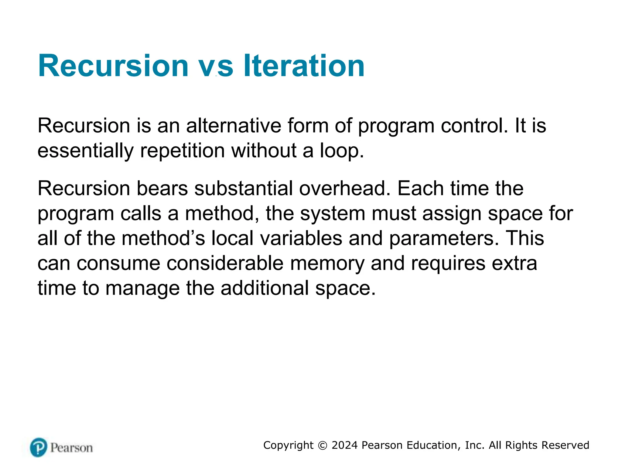 Copyright © 2024 Pearson Education, Inc. All Rights Reserved
Recursion versus Iteration
Recursion is an alternative form of program control. It is
essentially repetition without a loop.
Recursion bears substantial overhead. Each time the
program calls a method, the system must assign space for
all of the method’s local variables and parameters. This
can consume considerable memory and requires extra
time to manage the additional space.
 