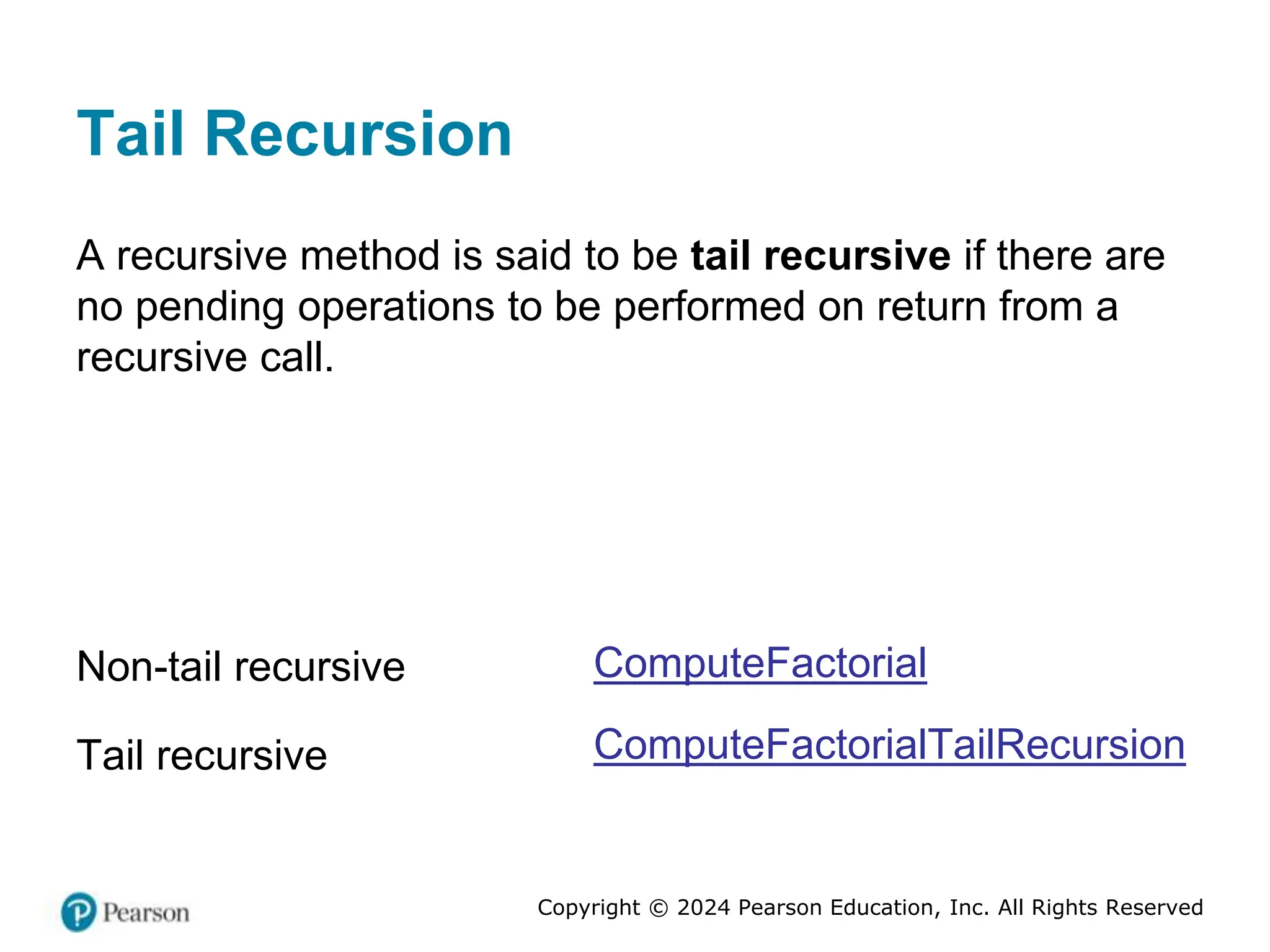 Copyright © 2024 Pearson Education, Inc. All Rights Reserved
Tail Recursion
A recursive method is said to be tail recursive if there are
no pending operations to be performed on return from a
recursive call.
Non-tail recursive
Tail recursive
ComputeFactorial
ComputeFactorialTailRecursion
 