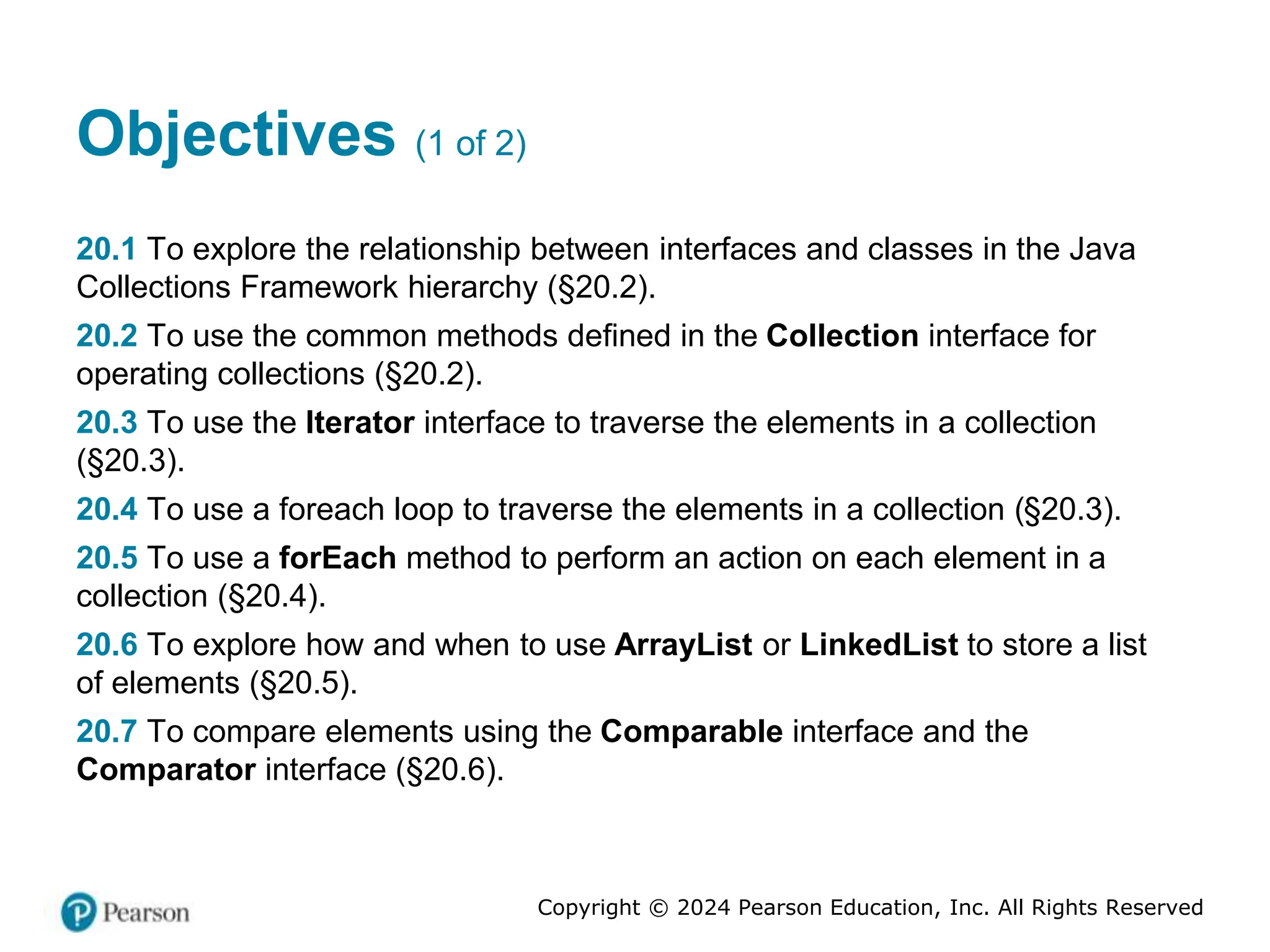 Copyright © 2024 Pearson Education, Inc. All Rights Reserved
Objectives (1 of 2)
20.1 To explore the relationship between interfaces and classes in the Java
Collections Framework hierarchy (§20.2).
20.2 To use the common methods defined in the Collection interface for
operating collections (§20.2).
20.3 To use the Iterator interface to traverse the elements in a collection
(§20.3).
20.4 To use a foreach loop to traverse the elements in a collection (§20.3).
20.5 To use a forEach method to perform an action on each element in a
collection (§20.4).
20.6 To explore how and when to use ArrayList or LinkedList to store a list
of elements (§20.5).
20.7 To compare elements using the Comparable interface and the
Comparator interface (§20.6).
 