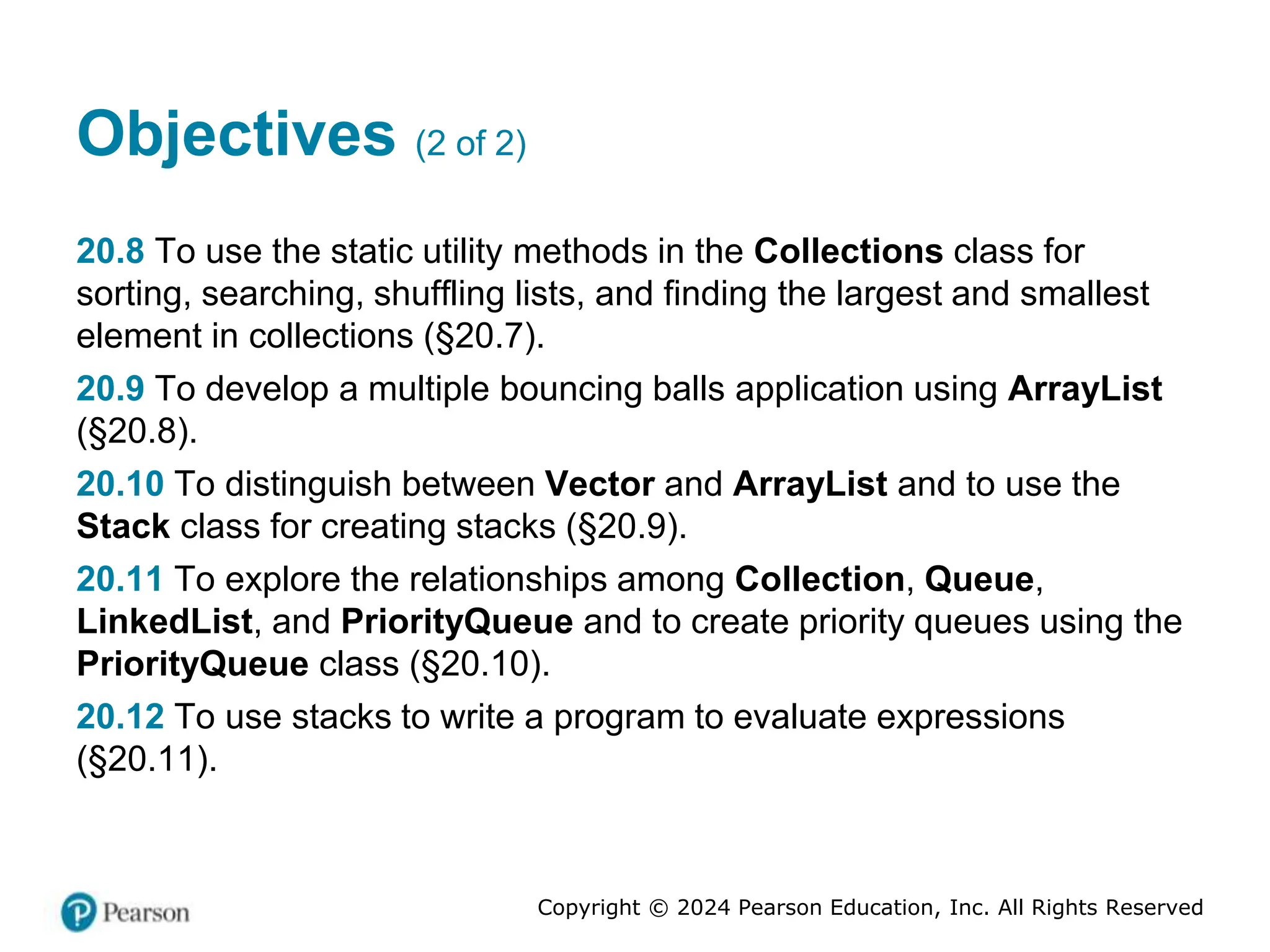 Copyright © 2024 Pearson Education, Inc. All Rights Reserved
Objectives (2 of 2)
20.8 To use the static utility methods in the Collections class for
sorting, searching, shuffling lists, and finding the largest and smallest
element in collections (§20.7).
20.9 To develop a multiple bouncing balls application using ArrayList
(§20.8).
20.10 To distinguish between Vector and ArrayList and to use the
Stack class for creating stacks (§20.9).
20.11 To explore the relationships among Collection, Queue,
LinkedList, and PriorityQueue and to create priority queues using the
PriorityQueue class (§20.10).
20.12 To use stacks to write a program to evaluate expressions
(§20.11).
 