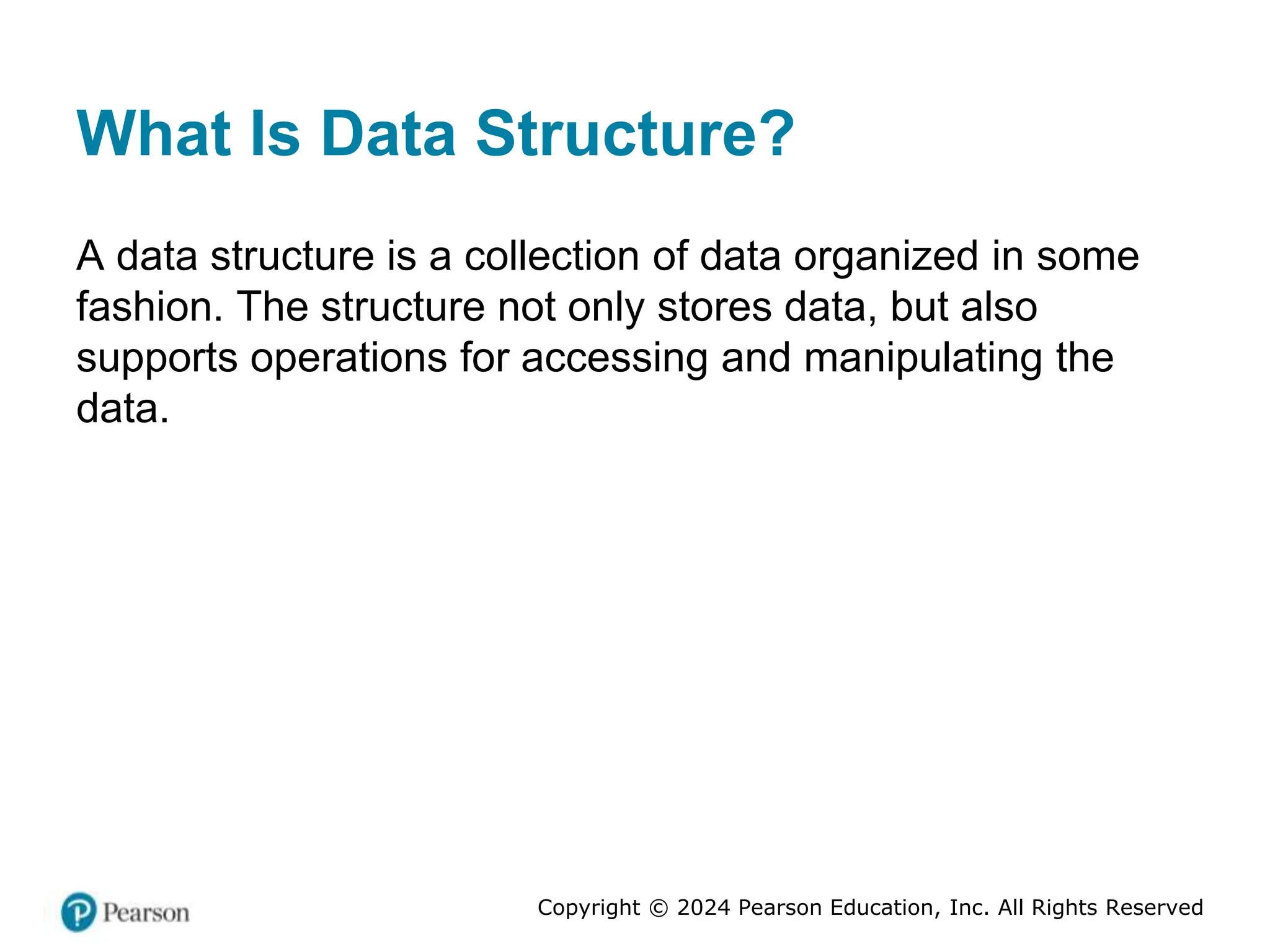Copyright © 2024 Pearson Education, Inc. All Rights Reserved
What Is Data Structure?
A data structure is a collection of data organized in some
fashion. The structure not only stores data, but also
supports operations for accessing and manipulating the
data.
 