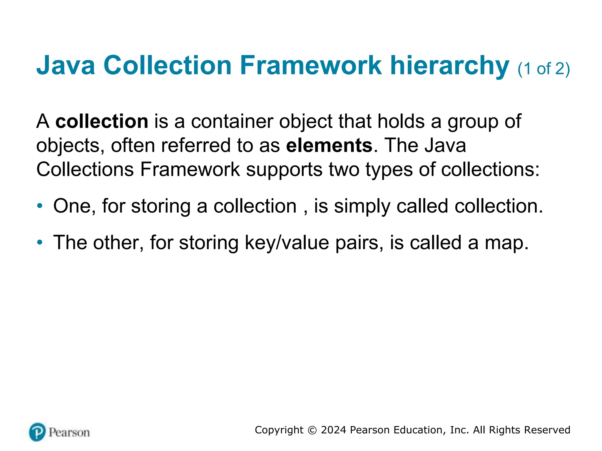 Copyright © 2024 Pearson Education, Inc. All Rights Reserved
Java Collection Framework hierarchy (1 of 2)
A collection is a container object that holds a group of
objects, often referred to as elements. The Java
Collections Framework supports two types of collections:
• One, for storing a collection , is simply called collection.
• The other, for storing key/value pairs, is called a map.
 