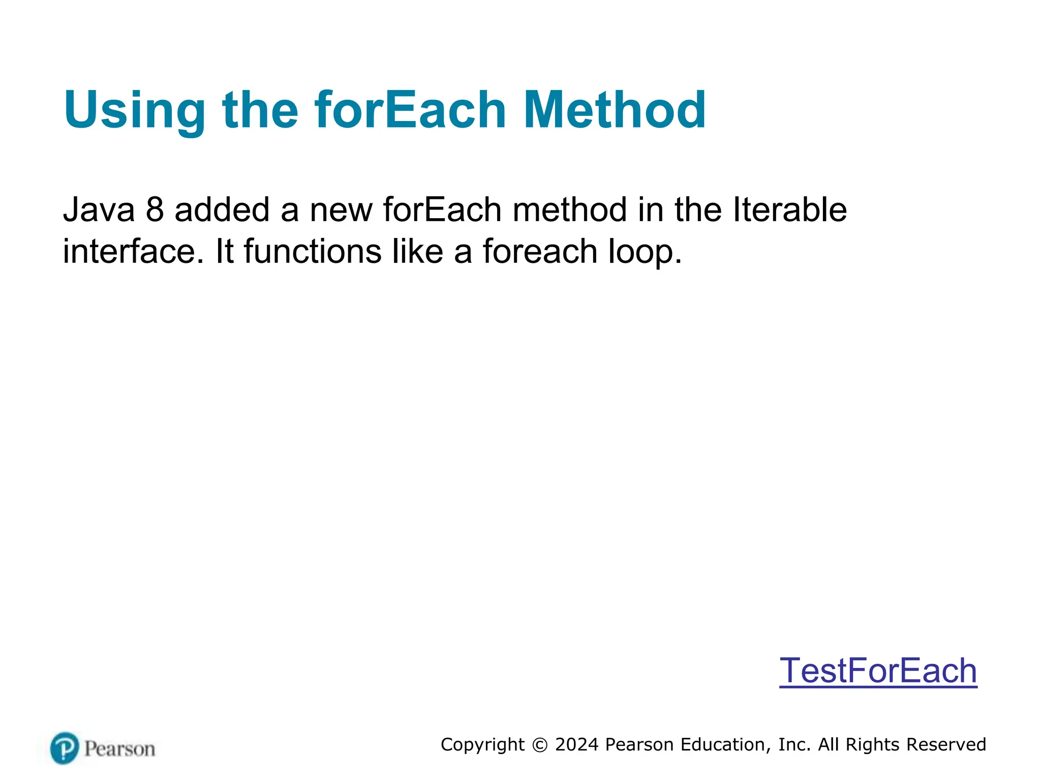 Copyright © 2024 Pearson Education, Inc. All Rights Reserved
Using the forEach Method
Java 8 added a new forEach method in the Iterable
interface. It functions like a foreach loop.
TestForEach
 