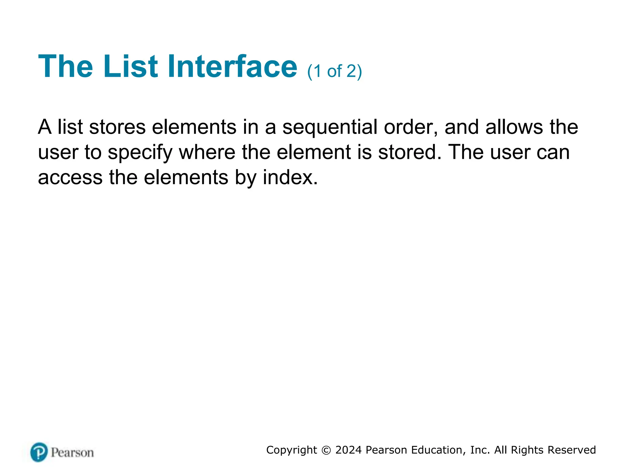 Copyright © 2024 Pearson Education, Inc. All Rights Reserved
The List Interface (1 of 2)
A list stores elements in a sequential order, and allows the
user to specify where the element is stored. The user can
access the elements by index.
 