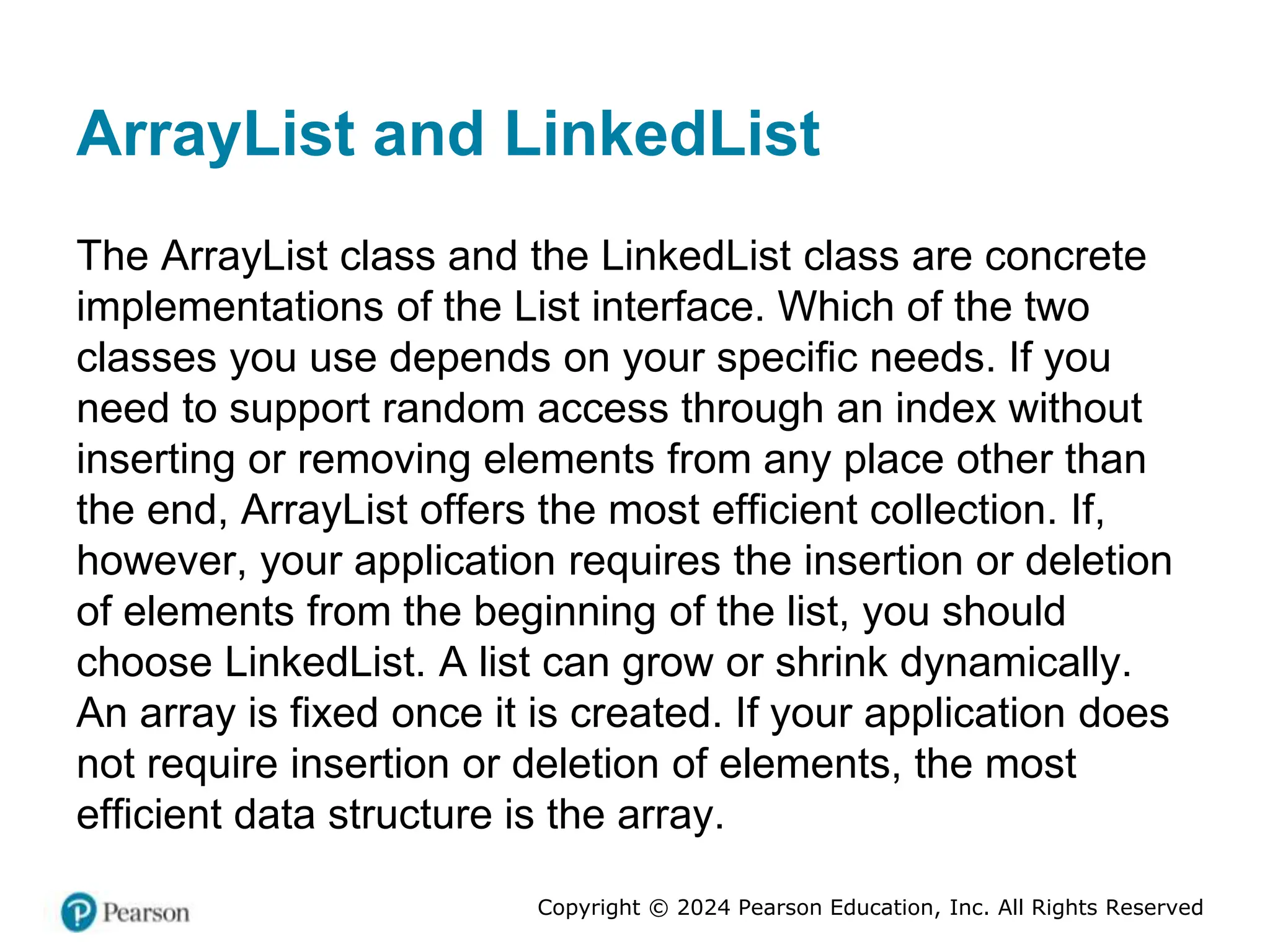Copyright © 2024 Pearson Education, Inc. All Rights Reserved
ArrayList and LinkedList
The ArrayList class and the LinkedList class are concrete
implementations of the List interface. Which of the two
classes you use depends on your specific needs. If you
need to support random access through an index without
inserting or removing elements from any place other than
the end, ArrayList offers the most efficient collection. If,
however, your application requires the insertion or deletion
of elements from the beginning of the list, you should
choose LinkedList. A list can grow or shrink dynamically.
An array is fixed once it is created. If your application does
not require insertion or deletion of elements, the most
efficient data structure is the array.
 