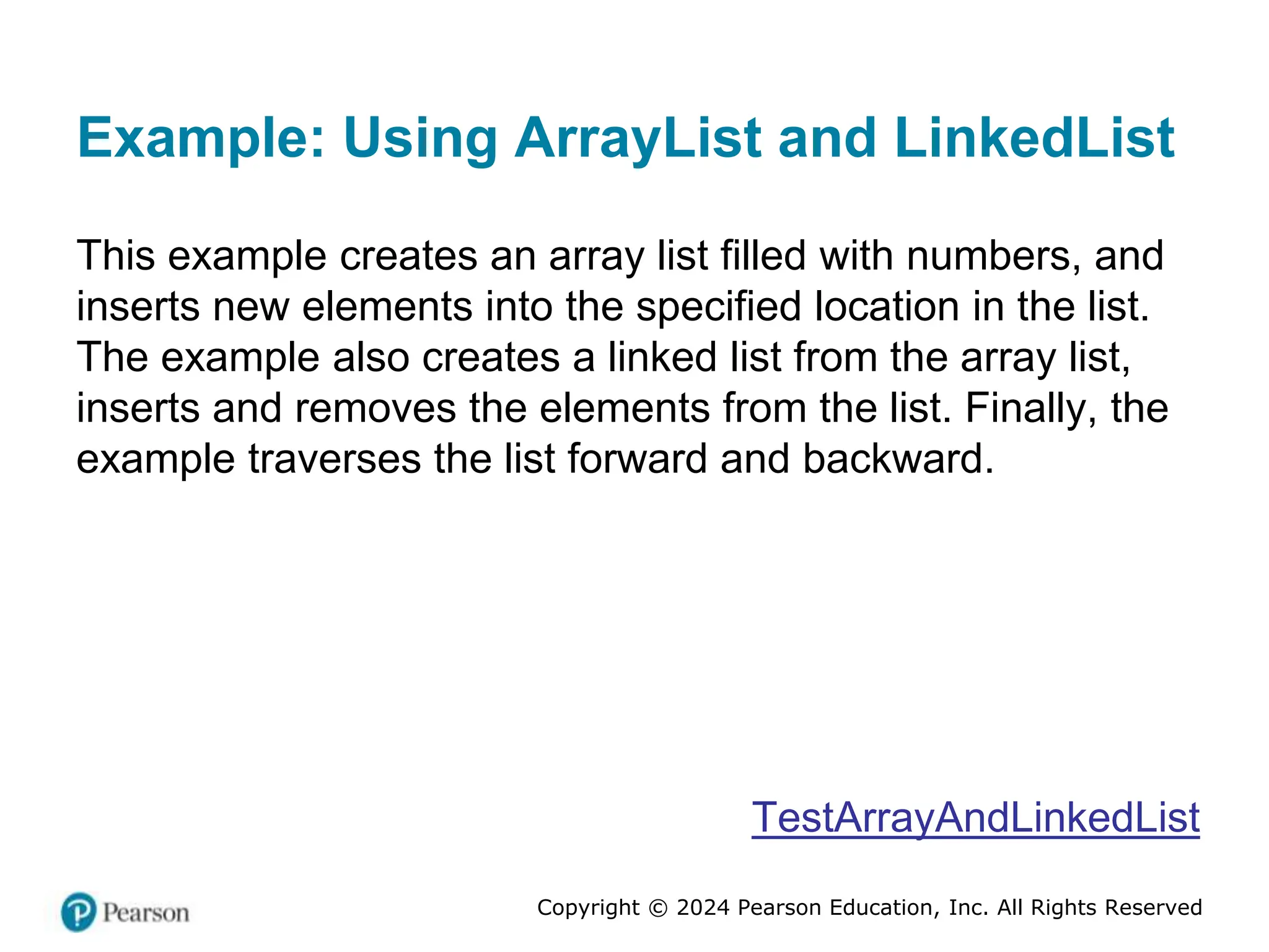 Copyright © 2024 Pearson Education, Inc. All Rights Reserved
Example: Using ArrayList and LinkedList
This example creates an array list filled with numbers, and
inserts new elements into the specified location in the list.
The example also creates a linked list from the array list,
inserts and removes the elements from the list. Finally, the
example traverses the list forward and backward.
TestArrayAndLinkedList
 