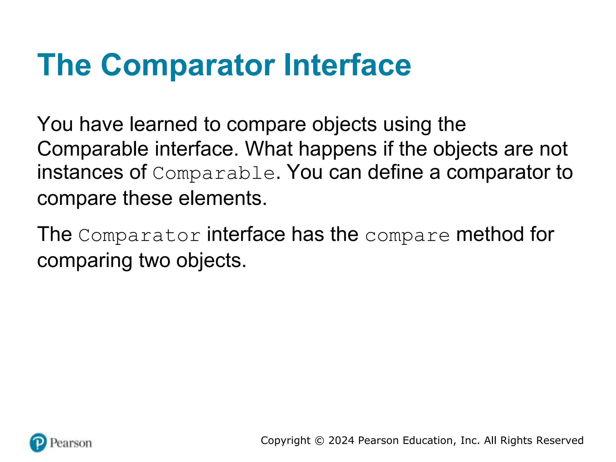 Copyright © 2024 Pearson Education, Inc. All Rights Reserved
The Comparator Interface
You have learned to compare objects using the
Comparable interface. What happens if the objects are not
instances of Comparable. You can define a comparator to
compare these elements.
The Comparator interface has the compare method for
comparing two objects.
 